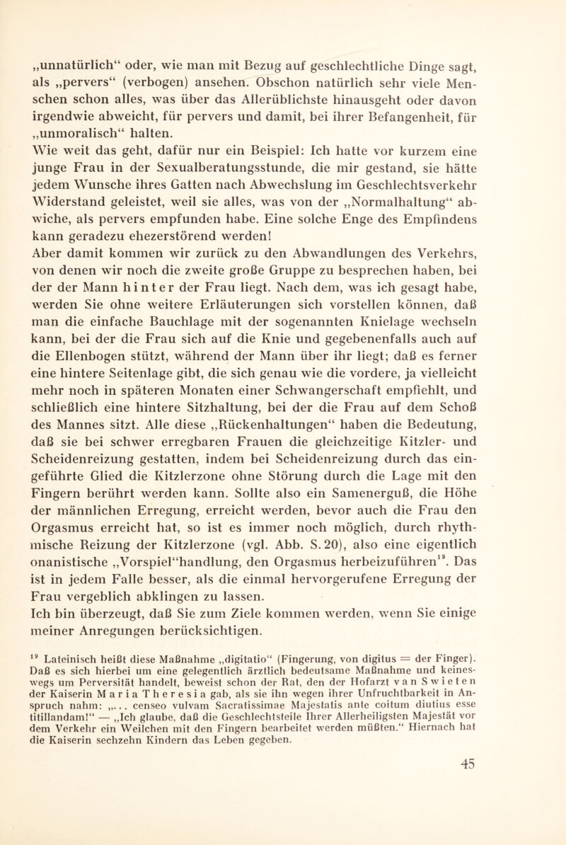 „unnatürlich“ oder, wie man mit Bezug auf geschlechtliche Dinge sagt, als „pervers“ (verbogen) ansehen. Obschon natürlich sehr viele Men¬ schen schon alles, was über das Allerüblichste hinausgeht oder davon irgendwie abweicht, für pervers und damit, bei ihrer Befangenheit, für „unmoralisch“ halten. Wie weit das geht, dafür nur ein Beispiel: Ich hatte vor kurzem eine junge Frau in der Sexualberatungsstunde, die mir gestand, sie hätte jedem Wunsche ihres Gatten nach Abwechslung im Geschlechtsverkehr Widerstand geleistet, weil sie alles, was von der „Normalhaltung“ ab¬ wiche, als pervers empfunden habe. Eine solche Enge des Empfindens kann geradezu ehezerstörend werden! Aber damit kommen wir zurück zu den Abwandlungen des Verkehrs, von denen wir noch die zweite große Gruppe zu besprechen haben, bei der der Mann hinter der Frau liegt. Nach dem, was ich gesagt habe, werden Sie ohne weitere Erläuterungen sich vorstellen können, daß man die einfache Bauchlage mit der sogenannten Knielage wechseln kann, bei der die Frau sich auf die Knie und gegebenenfalls auch auf die Ellenbogen stützt, während der Mann über ihr liegt; daß es ferner eine hintere Seitenlage gibt, die sich genau wie die vordere, ja vielleicht mehr noch in späteren Monaten einer Schwangerschaft empfiehlt, und schließlich eine hintere Sitzhaltung, bei der die Frau auf dem Schoß des Mannes sitzt. Alle diese „Rückenhaltungen“ haben die Bedeutung, daß sie bei schwer erregbaren Frauen die gleichzeitige Kitzler- und Scheidenreizung gestatten, indem bei Scheidenreizung durch das ein¬ geführte Glied die Kitzlerzone ohne Störung durch die Lage mit den Fingern berührt werden kann. Sollte also ein Samenerguß, die Höhe der männlichen Erregung, erreicht werden, bevor auch die Frau den Orgasmus erreicht hat, so ist es immer noch möglich, durch rhyth¬ mische Reizung der Kitzlerzone (vgl. Abb. S.20), also eine eigentlich onanistische „Vorspiel“handlung, den Orgasmus herbeizuführen19. Das ist in jedem Falle besser, als die einmal hervorgerufene Erregung der Frau vergeblich abklingen zu lassen. Ich bin überzeugt, daß Sie zum Ziele kommen werden, wenn Sie einige meiner Anregungen berücksichtigen. 19 Lateinisch heißt diese Maßnahme „digitatio“ (Fingerung, von digitus — der Finger). Daß es sich hierbei um eine gelegentlich ärztlich bedeutsame Maßnahme und keines¬ wegs um Perversität handelt, beweist schon der Rat, den der Hofarzt van Swieten der Kaiserin Maria Theresia gab, als sie ihn wegen ihrer Unfruchtbarkeit in An¬ spruch nahm: „... censeo vulvam Sacratissimae Majestatis ante coitum diutius esse titillandam!“ — „Ich glaube, daß die Geschlechtsteile Ihrer Allerheiligsten Majestät vor dem Verkehr ein Weilchen mit den Fingern bearbeitet werden müßten.“ Hiernach hat die Kaiserin sechzehn Kindern das Leben gegeben.