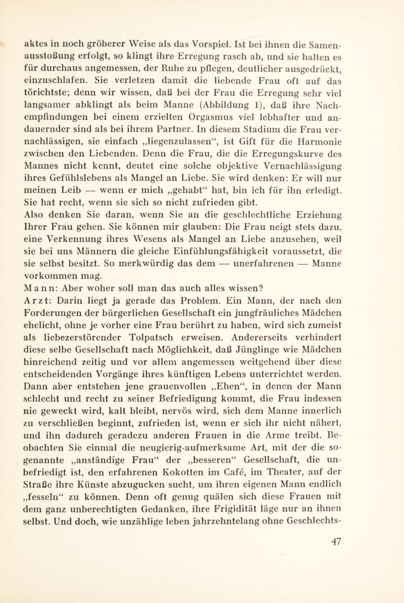 aktes in noch gröberer Weise als das Vorspiel. Ist bei ihnen die Samen¬ ausstoßung erfolgt, so klingt ihre Erregung rasch ab, und sie halten es für durchaus angemessen, der Ruhe zu pflegen, deutlicher ausgedrückt, einzuschlafen. Sie verletzen damit die liebende Frau oft auf das törichtste; denn wir wissen, daß bei der Frau die Erregung sehr viel langsamer abklingt als beim Manne (Abbildung 1), daß ihre Nach¬ empfindungen bei einem erzielten Orgasmus viel lebhafter und an¬ dauernder sind als bei ihrem Partner. In diesem Stadium die Frau ver¬ nachlässigen, sie einfach „liegenzulassen“, ist Gift für die Harmonie zwischen den Liebenden. Denn die Frau, die die Erregungskurve des Mannes nicht kennt, deutet eine solche objektive Vernachlässigung ihres Gefühlslebens als Mangel an Liebe. Sie wird denken: Er will nur meinen Leib — wenn er mich „gehabt“ hat, bin ich für ihn erledigt. Sie hat recht, wenn sie sich so nicht zufrieden gibt. Also denken Sie daran, wenn Sie an die geschlechtliche Erziehung Ihrer Frau gehen. Sie können mir glauben: Die Frau neigt stets dazu, eine Verkennung ihres Wesens als Mangel an Liebe anzusehen, weil sie bei uns Männern die gleiche Einfühlungsfähigkeit voraussetzt, die sie selbst besitzt. So merkwürdig das dem — unerfahrenen —- Manne Vorkommen mag, Mann: Aber woher soll man das auch alles wissen? Arzt: Darin liegt ja gerade das Problem. Ein Mann, der nach den Forderungen der bürgerlichen Gesellschaft ein jungfräuliches Mädchen ehelicht, ohne je vorher eine Frau berührt zu haben, wird sich zumeist als liebezerstörender Tolpatsch erweisen. Andererseits verhindert diese selbe Gesellschaft nach Möglichkeit, daß Jünglinge wie Mädchen hinreichend zeitig und vor allem angemessen weitgehend über diese entscheidenden Vorgänge ihres künftigen Lebens unterrichtet werden. Dann aber entstehen jene grauenvollen „Ehen“, in denen der Mann schlecht und recht zu seiner Befriedigung kommt, die Frau indessen nie geweckt wird, kalt bleibt, nervös wird, sich dem Manne innerlich zu verschließen beginnt, zufrieden ist, wenn er sich ihr nicht nähert, und ihn dadurch geradezu anderen Frauen in die Arme treibt. Be¬ obachten Sie einmal die neugierig-aufmerksame Art, mit der die so¬ genannte „anständige Frau“ der „besseren“ Gesellschaft, die un¬ befriedigt ist, den erfahrenen Kokotten im Cafe, im Theater, auf der Straße ihre Künste abzugucken sucht, um ihren eigenen Mann endlich „fesseln“ zu können. Denn oft genug quälen sich diese Frauen mit dem ganz unberechtigten Gedanken, ihre Frigidität läge nur an ihnen selbst. Und doch, wie unzählige leben jahrzehntelang ohne Geschlechts-