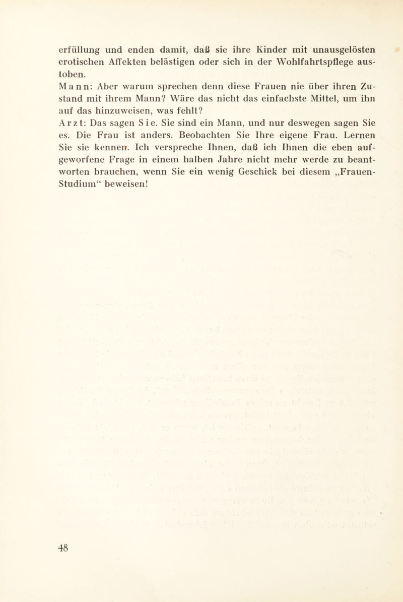 erfüllung und enden damit, daß sie ihre Kinder mit unausgelösten erotischen Affekten belästigen oder sich in der Wohlfahrtspflege aus¬ toben. Mann: Aber warum sprechen denn diese Frauen nie über ihren Zu¬ stand mit ihrem Mann? Wäre das nicht das einfachste Miltel, um ihn auf das hinzuweisen, was fehlt? Arzt: Das sagen Sie. Sie sind ein Mann, und nur deswegen sagen Sie es. Die Frau ist anders. Beobachten Sie Ihre eigene Frau. Lernen Sie sie kennen. Ich verspreche Ihnen, daß ich Ihnen die eben auf¬ geworfene Frage in einem halben Jahre nicht mehr werde zu beant¬ worten brauchen, wenn Sie ein wenig Geschick bei diesem „Frauen- Studium“ beweisen!