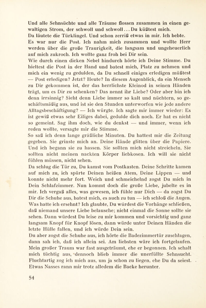 Und alle Sehnsüchte und alle Träume flössen zusammen in einen ge¬ waltigen Strom, der schwoll und schwoll... Du küßtest mich. Da läutete die Türklingel. Und schon zerriß etwas in mir. Ich bebte. Es war nur die Post. Ich nahm mich zusammen und wollte Herr werden über die große Traurigkeit, die langsam und ungeheuerlich auf mich zukroch. Ich wollte ganz froh bei Dir sein. Wie durch einen dicken Nebel hindurch hörte ich Deine Stimme. Du hieltest die Post in der Hand und batest mich, Platz zu nehmen und mich ein wenig zu gedulden, da Du schnell einiges erledigen müßtest — Post erledigen? Jetzt? Heute? In diesem Augenblick, da ein Mensch zu Dir gekommen ist, der das herrlichste Kleinod in seinen Händen trägt, um es Dir zu schenken? Das nennt ihr Liebe? Oder aber bin ich denn irrsinnig? Sieht denn Liebe immer so kalt und nüchtern, so ge¬ schäftsmäßig aus, und ist sie den Stunden unterworfen wie jede andere Alltagsbeschäftigung? — Ich würgte. Ich sagte mir immer wieder: Es ist gewiß etwas sehr Eiliges dabei, gedulde dich noch. Er hat es nicht so gemeint. Sag ihm doch, wie du denkst — und immer, wenn ich reden wollte, versagte mir die Stimme. So saß ich denn lange gräßliche Minuten. Du hattest mir die Zeitung gegeben. Sie grinste mich an. Deine Llände glitten über die Papiere. Und ich begann sie zu hassen. Sie sollten mich nicht streicheln. Sie sollten nicht meinen nackten Körper liebkosen. Ich will sie nicht fühlen müssen, nicht sehen. Da schlug die Tür zu, Du kamst vom Postkasten. Deine Schritte kamen auf mich zu, ich spürte Deinen heißen Atem, Deine Lippen — und konnte nicht mehr fort. Weich und schmeichelnd zogst Du mich in Dein Schlafzimmer. Nun kommt doch die große Liebe, jubelte es in mir. Ich vergaß alles, was gewesen, ich fühle nur Dich — da zogst Du Dir die Schuhe aus, batest mich, es auch zu tun — ich schloß die Augen. Was hatte ich ersehnt? Ich glaubte, Du würdest die Vorhänge schließen, daß niemand unsere Liebe belausche; nicht einmal die Sonne sollte sie sehen. Dann würdest Du leise zu mir kommen und vorsichtig und ganz langsam Knopf für Knopf lösen, dann würde unter Deinen Händen die letzte Hülle fallen, und ich würde Dein sein. Du aber zogst die Schuhe aus, ich hörte die Badezimmertür zuschlagen, dann sah ich, daß ich allein sei. Am liebsten wäre ich fortgelaufen. Mein großer Traum war fast ausgeträumt, ehe er begonnen. Ich schalt mich tüchtig aus, dennoch blieb immer die unerfüllte Sehnsucht. Fluchtartig zog ich mich aus, um ja schon zu liegen, ehe Du da seiest. Etwas Nasses rann mir trotz alledem die Backe herunter.