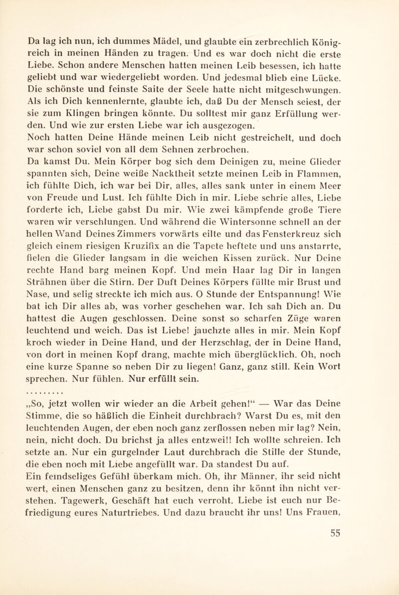 Da lag ich nun, ich dummes Mädel, und glaubte ein zerbrechlich König¬ reich in meinen Händen zu tragen. Und es war doch nicht die erste Liebe. Schon andere Menschen hatten meinen Leib besessen, ich hatte geliebt und war wiedergeliebt worden. Und jedesmal blieb eine Lücke. Die schönste und feinste Saite der Seele hatte nicht mitgeschwungen. Als ich Dich kennenlernte, glaubte ich, daß Du der Mensch seiest, der sie zum Klingen bringen könnte. Du solltest mir ganz Erfüllung wer¬ den. Und wie zur ersten Liebe war ich ausgezogen. Noch hatten Deine Hände meinen Leib nicht gestreichelt, und doch war schon soviel von all dem Sehnen zerbrochen. Da kamst Du. Mein Körper bog sich dem Deinigen zu, meine Glieder spannten sich, Deine weiße Nacktheit setzte meinen Leib in Flammen, ich fühlte Dich, ich war bei Dir, alles, alles sank unter in einem Meer von Freude und Lust. Ich fühlte Dich in mir. Liebe schrie alles, Liebe forderte ich, Liebe gabst Du mir. Wie zwei kämpfende große Tiere waren wir verschlungen. Und während die Wintersonne schnell an der hellen Wand Deines Zimmers vorwärts eilte und das Fensterkreuz sich gleich einem riesigen Kruzifix an die Tapete heftete und uns anstarrte, fielen die Glieder langsam in die weichen Kissen zurück. Nur Deine rechte Hand barg meinen Kopf. Und mein Haar lag Dir in langen Strähnen über die Stirn. Der Duft Deines Körpers füllte mir Brust und Nase, und selig streckte ich mich aus. 0 Stunde der Entspannung! Wie bat ich Dir alles ab, was vorher geschehen war. Ich sah Dich an. Du hattest die Augen geschlossen. Deine sonst so scharfen Züge waren leuchtend und weich. Das ist Liebe! jauchzte alles in mir. Mein Kopf kroch wieder in Deine Hand, und der Herzschlag, der in Deine Hand, von dort in meinen Kopf drang, machte mich überglücklich. Oh, noch eine kurze Spanne so neben Dir zu liegen! Ganz, ganz still. Kein Wort sprechen. Nur fühlen. Nur erfüllt sein. „So, jetzt wollen wir wieder an die Arbeit gehen!“ — War das Deine Stimme, die so häßlich die Einheit durchbrach? Warst Du es, mit den leuchtenden Augen, der eben noch ganz zerflossen neben mir lag? Nein, nein, nicht doch. Du brichst ja alles entzwei!! Ich wollte schreien. Ich setzte an. Nur ein gurgelnder Laut durchbrach die Stille der Stunde, die eben noch mit Liebe angefüllt war. Da standest Du auf. Ein feindseliges Gefühl überkam mich. Oh, ihr Männer, ihr seid nicht wert, einen Menschen ganz zu besitzen, denn ihr könnt ihn nicht ver¬ stehen. Tagewerk, Geschäft hat euch verroht. Liebe ist euch nur Be¬ friedigung eures Naturtriebes. Und dazu braucht ihr uns! Uns Frauen,