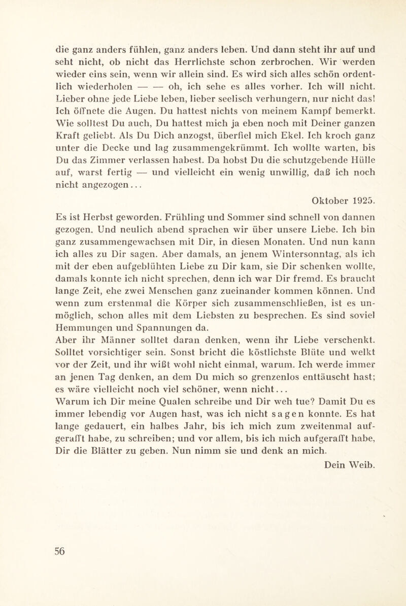 die ganz anders fühlen, ganz anders leben. Und dann steht ihr auf und seht nicht, ob nicht das Herrlichste schon zerbrochen. Wir werden wieder eins sein, wenn wir allein sind. Es wird sich alles schön ordent¬ lich wiederholen — — oh, ich sehe es alles vorher. Ich will nicht. Lieber ohne jede Liebe leben, lieber seelisch verhungern, nur nicht das! Ich öffnete die Augen. Du hattest nichts von meinem Kampf bemerkt. Wie solltest Du auch, Du hattest mich ja eben noch mit Deiner ganzen Kraft geliebt. Als Du Dich anzogst, überfiel mich Ekel. Ich kroch ganz unter die Decke und lag zusammengekrümmt. Ich wollte warten, bis Du das Zimmer verlassen habest. Da hobst Du die schutzgebende Hülle auf, warst fertig — und vielleicht ein wenig unwillig, daß ich noch nicht angezogen ... Oktober 1925. Es ist Herbst geworden. Frühling und Sommer sind schnell von dannen gezogen. Und neulich abend sprachen wir über unsere Liebe. Ich bin ganz zusammengewachsen mit Dir, in diesen Monaten. Und nun kann ich alles zu Dir sagen. Aber damals, an jenem Wintersonntag, als ich mit der eben aufgeblühten Liebe zu Dir kam, sie Dir schenken wollte, damals konnte ich nicht sprechen, denn ich war Dir fremd. Es braucht lange Zeit, ehe zwei Menschen ganz zueinander kommen können. Und wenn zum erstenmal die Körper sich zusammenschließen, ist es un¬ möglich, schon alles mit dem Liebsten zu besprechen. Es sind soviel Hemmungen und Spannungen da. Aber ihr Männer solltet daran denken, wenn ihr Liebe verschenkt. Solltet vorsichtiger sein. Sonst bricht die köstlichste Blüte und welkt vor der Zeit, und ihr wißt wohl nicht einmal, warum. Ich werde immer an jenen Tag denken, an dem Du mich so grenzenlos enttäuscht hast; es wäre vielleicht noch viel schöner, wenn nicht... Warum ich Dir meine Qualen schreibe und Dir weh tue? Damit Du es immer lebendig vor Augen hast, was ich nicht sagen konnte. Es hat lange gedauert, ein halbes Jahr, bis ich mich zum zweitenmal auf- gerafft habe, zu schreiben; und vor allem, bis ich mich aufgerafft habe, Dir die Blätter zu geben. Nun nimm sie und denk an mich. Dein Weib.