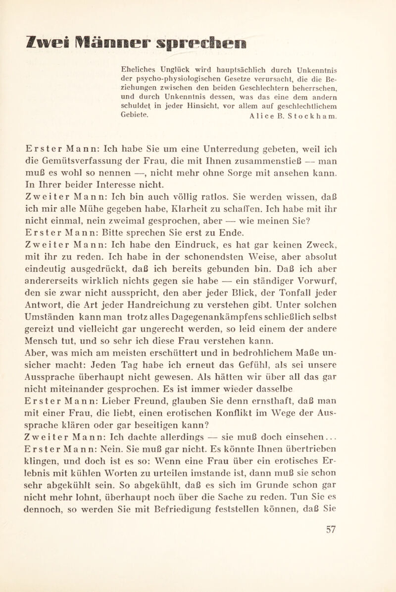 Zwei Männer sprechen Eheliches Unglück wird hauptsächlich durch Unkenntnis der psycho-physiologischen Gesetze verursacht, die die Be¬ ziehungen zwischen den beiden Geschlechtern beherrschen, und durch Unkenntnis dessen, was das eine dem andern schuldet in jeder Hinsicht, vor allem auf geschlechtlichem Gebiete. Alice B. Stockham. Erster Mann: Ich habe Sie um eine Unterredung gebeten, weil ich die Gemütsverfassung der Frau, die mit Ihnen zusammenstieß — man muß es wohl so nennen —, nicht mehr ohne Sorge mit an sehen kann. In Ihrer beider Interesse nicht. Zweiter Mann: Ich bin auch völlig ratlos. Sie werden wissen, daß ich mir alle Mühe gegeben habe, Klarheit zu schaffen. Ich habe mit ihr nicht einmal, nein zweimal gesprochen, aber — wie meinen Sie? Erster Mann: Bitte sprechen Sie erst zu Ende. Zweiter Mann: Ich habe den Eindruck, es hat gar keinen Zweck, mit ihr zu reden. Ich habe in der schonendsten Weise, aber absolut eindeutig ausgedrückt, daß ich bereits gebunden bin. Daß ich aber andererseits wirklich nichts gegen sie habe — ein ständiger Vorwurf, den sie zwar nicht ausspricht, den aber jeder Blick, der Tonfall jeder Antwort, die Art jeder Handreichung zu verstehen gibt. Unter solchen Umständen kann man trotz alles Dagegenankämpfens schließlich selbst gereizt und vielleicht gar ungerecht werden, so leid einem der andere Mensch tut, und so sehr ich diese Frau verstehen kann. Aber, was mich am meisten erschüttert und in bedrohlichem Maße un¬ sicher macht: Jeden Tag habe ich erneut das Gefühl, als sei unsere Aussprache überhaupt nicht gewesen. Als hätten wir über all das gar nicht miteinander gesprochen. Es ist immer wieder dasselbe Erster Mann: Lieber Freund, glauben Sie denn ernsthaft, daß man mit einer Frau, die liebt, einen erotischen Konflikt im Wege der Aus¬ sprache klären oder gar beseitigen kann? Zweiter Mann: Ich dachte allerdings — sie muß doch einsehen... Erster Mann: Nein. Sie muß gar nicht. Es könnte Ihnen übertrieben klingen, und doch ist es so: Wenn eine Frau über ein erotisches Er¬ lebnis mit kühlen Worten zu urteilen imstande ist, dann muß sie schon sehr abgekühlt sein. So abgekühlt, daß es sich im Grunde schon gar nicht mehr lohnt, überhaupt noch über die Sache zu reden. Tun Sic es dennoch, so werden Sie mit Befriedigung feststellen können, daß Sie