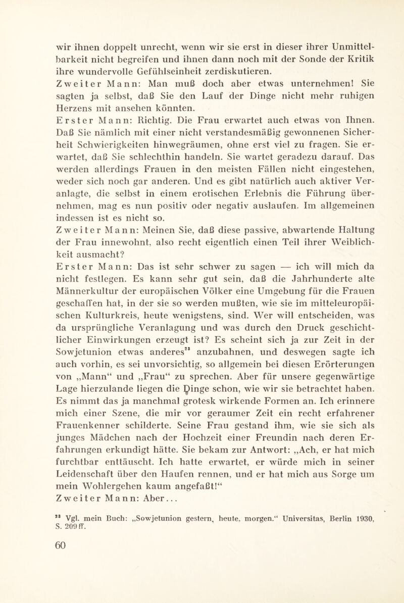 wir ihnen doppelt unrecht, wenn wir sie erst in dieser ihrer Unmittel¬ barkeit nicht begreifen und ihnen dann noch mit der Sonde der Kritik ihre wundervolle Gefühlseinheit zerdiskutieren. Zweiter Mann: Man muß doch aber etwas unternehmen! Sie sagten ja selbst, daß Sie den Lauf der Dinge nicht mehr ruhigen Herzens mit ansehen könnten. Erster Mann: Richtig. Die Frau erwartet auch etwas von Ihnen. Daß Sie nämlich mit einer nicht verstandesmäßig gewonnenen Sicher¬ heit Schwierigkeiten hinwegräumen, ohne erst viel zu fragen. Sie er¬ wartet, daß Sie schlechthin handeln. Sie wartet geradezu darauf. Das werden allerdings Frauen in den meisten Fällen nicht eingestehen, weder sich noch gar anderen. Und es gibt natürlich auch aktiver Ver¬ anlagte, die selbst in einem erotischen Erlebnis die Führung über¬ nehmen, mag es nun positiv oder negativ auslaufen. Im allgemeinen indessen ist es nicht so. Zweiter Mann: Meinen Sie, daß diese passive, abwartende Haltung der Frau innewohnt, also recht eigentlich einen Teil ihrer Weiblich¬ keit ausmacht? Erster Mann: Das ist sehr schwer zu sagen — ich will mich da nicht festlegen. Es kann sehr gut sein, daß die Jahrhunderte alte Männerkultur der europäischen Völker eine Umgebung für die Frauen geschallen hat, in der sie so werden mußten, wie sie im mitteleuropäi¬ schen Kulturkreis, heute wenigstens, sind. Wer will entscheiden, was da ursprüngliche Veranlagung und was durch den Druck geschicht¬ licher Einwirkungen erzeugt ist? Es scheint sich ja zur Zeit in der Sowjetunion etwas anderes25 anzubahnen, und deswegen sagte ich auch vorhin, es sei unvorsichtig, so allgemein bei diesen Erörterungen von „Mann“ und „Frau“ zu sprechen. Aber für unsere gegenwärtige Lage hierzulande liegen die Dinge schon, wie wir sie betrachtet haben. Es nimmt das ja manchmal grotesk wirkende Formen an. Ich erinnere mich einer Szene, die mir vor geraumer Zeit ein recht erfahrener Frauenkenner schilderte. Seine Frau gestand ihm, wie sie sich als junges Mädchen nach der Hochzeit einer Freundin nach deren Er¬ fahrungen erkundigt hätte. Sie bekam zur Antwort: „Ach, er hat mich furchtbar enttäuscht. Ich hatte erwartet, er würde mich in seiner Leidenschaft über den Haufen rennen, und er hat mich aus Sorge um mein Wohlergehen kaum angefaßt!“ Zweiter Mann: Aber... *s Vgl. mein Buch: „Sowjetunion gestern, heute, morgen.“ Universitas, Berlin 1930, S. 209 ff.