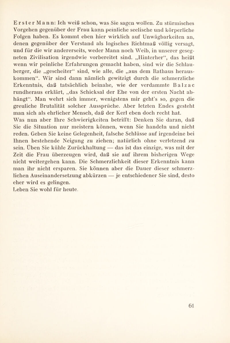 Erster Mann: Ich weiß schon, was Sie sagen wollen. Zu stürmisches Vorgehen gegenüber der Frau kann peinliche seelische und körperliche Folgen haben. Es kommt eben hier wirklich auf Unwägbarkeiten an, denen gegenüber der Verstand als logisches Richtmaß völlig versagt, und für die wir andererseits, weder Mann noch Weib, in unserer geseg¬ neten Zivilisation irgendwie vorbereitet sind. „Hinterher“, das heißt wenn wir peinliche Erfahrungen gemacht haben, sind wir die Schlau¬ berger, die „gescheiter“ sind, wie alle, die „aus dem Rathaus heraus¬ kommen“. Wir sind dann nämlich gewitzigt durch die schmerzliche Erkenntnis, daß tatsächlich beinahe, wie der verdammte Balzac rundheraus erklärt, „das Schicksal der Ehe von der ersten Nacht ab¬ hängt“. Man wehrt sich immer, wenigstens mir geht’s so, gegen die greuliche Brutalität solcher Aussprüche. Aber letzten Endes gesteht man sich als ehrlicher Mensch, daß der Kerl eben doch recht hat. Was nun aber Ihre Schwierigkeiten betrifft: Denken Sie daran, daß Sie die Situation nur meistern können, wenn Sie handeln und nicht reden. Geben Sie keine Gelegenheit, falsche Schlüsse auf irgendeine bei Ihnen bestehende Neigung zu ziehen; natürlich ohne verletzend zu sein. Üben Sie kühle Zurückhaltung — das ist das einzige, was mit der Zeit die Frau überzeugen wird, daß sie auf ihrem bisherigen Wege nicht weitergehen kann. Die Schmerzlichkeit dieser Erkenntnis kann man ihr nicht ersparen. Sie können aber die Dauer dieser schmerz¬ lichen Auseinandersetzung abkürzen — je entschiedener Sie sind, desto eher wird es gelingen. Leben Sie wohl für heute.