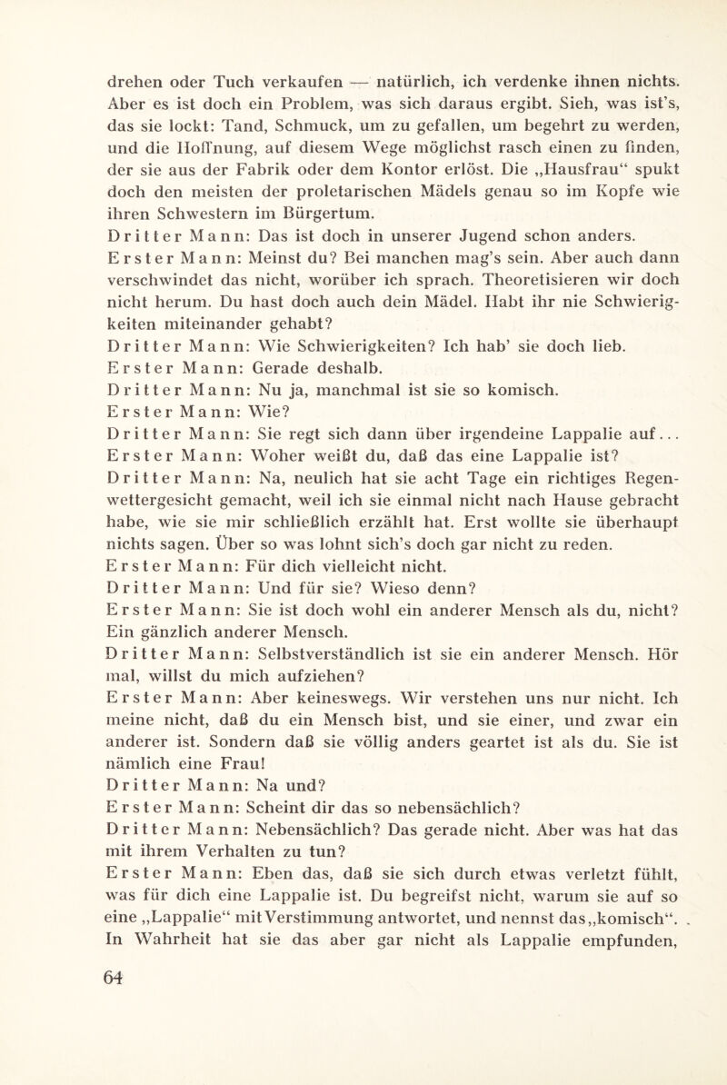 drehen oder Tuch verkaufen — natürlich, ich verdenke ihnen nichts. Aber es ist doch ein Problem, was sich daraus ergibt. Sieh, was ist’s, das sie lockt: Tand, Schmuck, um zu gefallen, um begehrt zu werden, und die Hoffnung, auf diesem Wege möglichst rasch einen zu finden, der sie aus der Fabrik oder dem Kontor erlöst. Die ,,Hausfrau“ spukt doch den meisten der proletarischen Mädels genau so im Kopfe wie ihren Schwestern im Bürgertum. Dritter Mann: Das ist doch in unserer Jugend schon anders. Erster Mann: Meinst du? Bei manchen mag’s sein. Aber auch dann verschwindet das nicht, worüber ich sprach. Theoretisieren wir doch nicht herum. Du hast doch auch dein Mädel. Habt ihr nie Schwierig¬ keiten miteinander gehabt? Dritter Mann: Wie Schwierigkeiten? Ich hab’ sie doch lieb. Erster Mann: Gerade deshalb. Dritter Mann: Nu ja, manchmal ist sie so komisch. Erster Mann: Wie? Dritter Mann: Sie regt sich dann über irgendeine Lappalie auf... Erster Mann: Woher weißt du, daß das eine Lappalie ist? Dritter Mann: Na, neulich hat sie acht Tage ein richtiges Regen¬ wettergesicht gemacht, weil ich sie einmal nicht nach Hause gebracht habe, wie sie mir schließlich erzählt hat. Erst wollte sie überhaupt nichts sagen. Über so was lohnt sich’s doch gar nicht zu reden. Erster Mann: Für dich vielleicht nicht. Dritter Mann: Und für sie? Wieso denn? Erster Mann: Sie ist doch wohl ein anderer Mensch als du, nicht? Ein gänzlich anderer Mensch. Dritter Mann: Selbstverständlich ist sie ein anderer Mensch. Hör mal, willst du mich aufziehen? Erster Mann: Aber keineswegs. Wir verstehen uns nur nicht. Ich meine nicht, daß du ein Mensch bist, und sie einer, und zwar ein anderer ist. Sondern daß sie völlig anders geartet ist als du. Sie ist nämlich eine Frau! Dritter Mann: Na und? Erster Mann: Scheint dir das so nebensächlich? Dritter Mann: Nebensächlich? Das gerade nicht. Aber was hat das mit ihrem Verhalten zu tun? Erster Mann: Eben das, daß sie sich durch etwas verletzt fühlt, was für dich eine Lappalie ist. Du begreifst nicht, warum sie auf so eine „Lappalie“ mit Verstimmung antwortet, und nennst das,,komisch“. „ In Wahrheit hat sie das aber gar nicht als Lappalie empfunden,