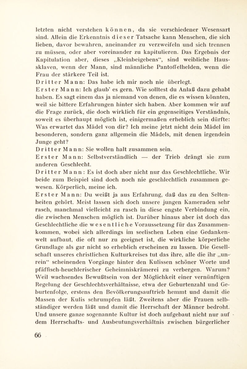 letzten nicht verstehen können, da sie verschiedener Wesensart sind. Allein die Erkenntnis dieser Tatsache kann Menschen, die sich lieben, davor bewahren, aneinander zu verzweifeln und sich trennen zu müssen, oder aber voreinander zu kapitulieren. Das Ergebnis der Kapitulation aber, dieses ,,Kleinbeigebens“, sind weibliche Haus¬ sklaven, wenn der Mann, sind männliche Pantoffelhelden, wenn die Frau der stärkere Teil ist. Dritter Mann: Das habe ich mir noch nie überlegt. Erster Mann: Ich glaub’ es gern. Wie solltest du Anlaß dazu gehabt haben. Es sagt einem das ja niemand von denen, die es wissen könnten, weil sie bittere Erfahrungen hinter sich haben. Aber kommen wir auf die Frage zurück, die doch wirklich für ein gegenseitiges Verständnis, soweit es überhaupt möglich ist, einigermaßen erheblich sein dürfte: Was erwartet das Mädel von dir? Ich meine jetzt nicht dein Mädel im besonderen, sondern ganz allgemein die Mädels, mit denen irgendein Junge geht? Dritter Mann: Sie wollen halt zusammen sein. Erster Mann: Selbstverständlich — der Trieb drängt sie zum anderen Geschlecht. Dritter Mann: Es ist doch aber nicht nur das Geschlechtliche. Wir beide zum Beispiel sind doch noch nie geschlechtlich zusammen ge¬ wesen. Körperlich, meine ich. Erster Mann: Du weißt ja aus Erfahrung, daß das zu den Selten¬ heiten gehört. Meist lassen sich doch unsere jungen Kameraden sehr rasch, manchmal vielleicht zu rasch in diese engste Verbindung ein, die zwischen Menschen möglich ist. Darüber hinaus aber ist doch das Geschlechtliche die wesentliche Voraussetzung für das Zusammen¬ kommen, wobei sich allerdings im seelischen Leben eine Gedanken¬ welt aufbaut, die oft nur zu geeignet ist, die wirkliche körperliche Grundlage als gar nicht so erheblich erscheinen zu lassen. Die Gesell¬ schaft unseres christlichen Kulturkreises tut das ihre, alle die ihr „un¬ rein“ scheinenden Vorgänge hinter den Kulissen schöner Worte und pfäffisch-heuchlerischer Geheimniskrämerei zu verbergen. Warum? Weil wachsendes Bewußtsein von der Möglichkeit einer vernünftigen Regelung der Geschlechtsverhältnisse, etwa der Geburtenzahl und Ge¬ burtenfolge, erstens den Bevölkerungsauftrieb hemmt und damit die Massen der Kulis schrumpfen läßt. Zweitens aber die Frauen selb¬ ständiger werden läßt und damit die Herrschaft der Männer bedroht. Und unsere ganze sogenannte Kultur ist doch aufgebaut nicht nur auf - dem Herrschafts- und Ausbeutungsverhältnis zwischen bürgerlicher