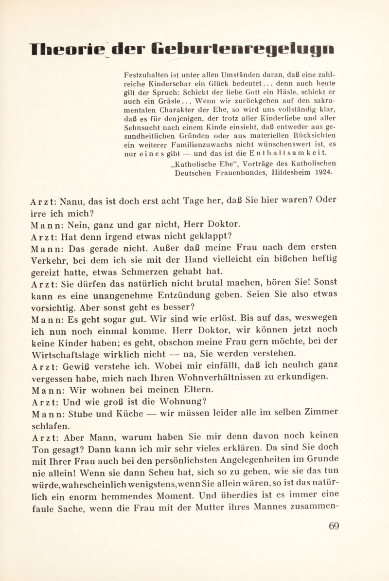 Theorie der Geburtenregeiugn Festzuhalten ist unter allen Umständen daran, daß eine zahl¬ reiche Kinderschar ein Glück bedeutet... denn auch heute gilt der Spruch: Schickt der liebe Gott ein Häsle, schickt er auch ein Gräsle... Wenn wir zurückgehen auf den sakra¬ mentalen Charakter der Ehe, so wird uns vollständig klar, daß es für denjenigen, der trotz aller Kinderliebe und aller Sehnsucht nach einem Kinde einsieht, daß entweder aus ge¬ sundheitlichen Gründen oder aus materiellen Rücksichten ein weiterer Familienzuwachs nicht wünschenswert ist, es nur eines gibt — und das ist die Enthaltsamkeit. „Katholische Ehe“, Vorträge des Katholischen Deutschen Frauenbundes, Hildesheim 1924. Arzt: Nanu, das ist doch erst acht Tage her, daß Sie hier waren? Oder irre ich mich? Mann: Nein, ganz und gar nicht, Herr Doktor. Arzt: Hat denn irgend etwas nicht geklappt? Mann: Das gerade nicht. Außer daß meine Frau nach dem ersten Verkehr, bei dem ich sie mit der Hand vielleicht ein bißchen heftig gereizt hatte, etwas Schmerzen gehabt hat. Arzt: Sie dürfen das natürlich nicht brutal machen, hören Sie! Sonst kann es eine unangenehme Entzündung geben. Seien Sie also etwas vorsichtig. Aber sonst geht es besser? Mann: Es geht sogar gut. Wir sind wie erlöst. Bis auf das, weswegen ich nun noch einmal komme. Herr Doktor, wir können jetzt noch keine Kinder haben; es geht, obschon meine Frau gern möchte, bei der Wirtschaftslage wirklich nicht — na, Sie werden verstehen. Arzt: Gewiß verstehe ich. Wobei mir einfällt, daß ich neulich ganz vergessen habe, mich nach Ihren Wohnverhältnissen zu erkundigen. Mann: Wir wohnen bei meinen Eltern. Arzt: Und wie groß ist die Wohnung? Mann: Stube und Küche — wir müssen leider alle im selben Zimmer schlafen. Arzt: Aber Mann, warum haben Sie mir denn davon noch keinen Ton gesagt? Dann kann ich mir sehr vieles erklären. Da sind Sie doch mit Ihrer Frau auch bei den persönlichsten Angelegenheiten im Grunde nie allein! Wenn sie dann Scheu hat, sich so zu geben, wie sie das tun würde, wahrscheinlich wenigstens,wenn Sie allein wären, so ist das natür¬ lich ein enorm hemmendes Moment. Und überdies ist es immer eine faule Sache, wenn die Frau mit der Mutter ihres Mannes zusammen-