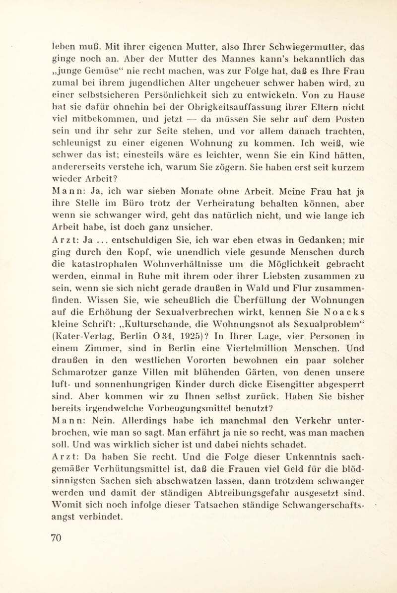 leben muß. Mit ihrer eigenen Mutter, also Ihrer Schwiegermutter, das ginge noch an. Aber der Mutter des Mannes kann’s bekanntlich das ,,junge Gemüse“ nie recht machen, was zur Folge hat, daß es Ihre Frau zumal bei ihrem jugendlichen Alter ungeheuer schwer haben wird, zu einer selbstsicheren Persönlichkeit sich zu entwickeln. Von zu Hause hat sie dafür ohnehin bei der Obrigkeitsauffassung ihrer Eltern nicht viel mitbekommen, und jetzt — da müssen Sie sehr auf dem Posten sein und ihr sehr zur Seite stehen, und vor allem danach trachten, schleunigst zu einer eigenen Wohnung zu kommen. Ich weiß, wie schwer das ist; einesteils wäre es leichter, wenn Sie ein Kind hätten, andererseits verstehe ich, warum Sie zögern. Sie haben erst seit kurzem wieder Arbeit? Mann: Ja, ich war sieben Monate ohne Arbeit. Meine Frau hat ja ihre Stelle im Büro trotz der Verheiratung behalten können, aber wenn sie schwanger wird, geht das natürlich nicht, und wie lange ich Arbeit habe, ist doch ganz unsicher. Arzt: Ja ... entschuldigen Sie, ich war eben etwas in Gedanken; mir ging durch den Kopf, wie unendlich viele gesunde Menschen durch die katastrophalen Wohnverhältnisse um die Möglichkeit gebracht werden, einmal in Ruhe mit ihrem oder ihrer Liebsten zusammen zu sein, wenn sie sich nicht gerade draußen in Wald und Flur zusammen¬ finden. Wissen Sie, wie scheußlich die Überfüllung der Wohnungen auf die Erhöhung der Sexualverbrechen wirkt, kennen Sie Noacks kleine Schrift: ,,Kulturschande, die Wohnungsnot als Sexualproblem“ (Kater-Verlag, Berlin 0 34, 1925)? In Ihrer Lage, vier Personen in einem Zimmer, sind in Berlin eine Viertelmillion Menschen. Und draußen in den westlichen Vororten bewohnen ein paar solcher Schmarotzer ganze Villen mit blühenden Gärten, von denen unsere luft- und sonnenhungrigen Kinder durch dicke Eisengitter abgesperrt sind. Aber kommen wir zu Ihnen selbst zurück. Haben Sie bisher bereits irgendwelche Vorbeugungsmittel benutzt? Mann: Nein. Allerdings habe ich manchmal den Verkehr unter¬ brochen, wie man so sagt. Man erfährt ja nie so recht, was man machen soll. Und was wirklich sicher ist und dabei nichts schadet. Arzt: Da haben Sie recht. Und die Folge dieser Unkenntnis sach¬ gemäßer Verhütungsmittel ist, daß die Frauen viel Geld für die blöd¬ sinnigsten Sachen sich abschwatzen lassen, dann trotzdem schwanger werden und damit der ständigen Abtreibungsgefahr ausgesetzt sind. Womit sich noch infolge dieser Tatsachen ständige Schwangerschafts¬ angst verbindet.