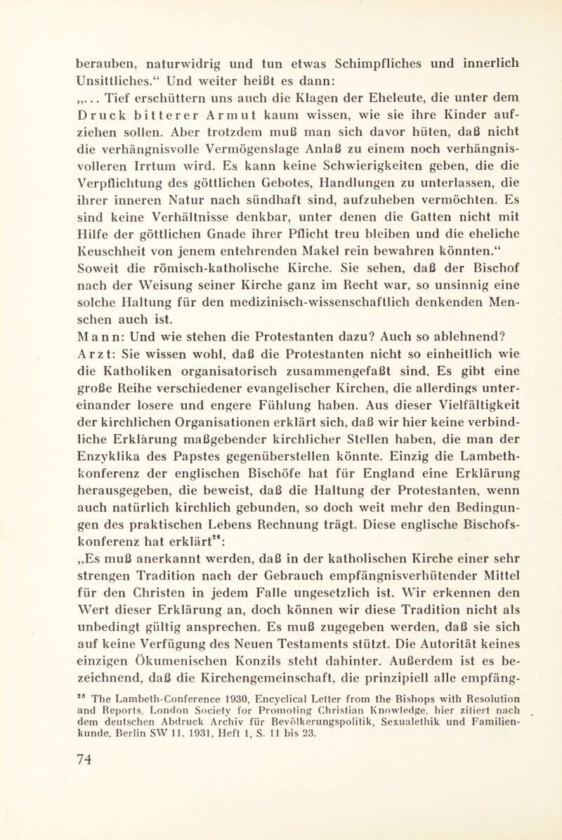 berauben, naturwidrig und tun etwas Schimpfliches und innerlich Unsittliches.“ Und weiter heißt es dann: .. Tief erschüttern uns auch die Klagen der Eheleute, die unter dem Druck bitterer Armut kaum wissen, wie sie ihre Kinder auf- ziehen sollen. Aber trotzdem muß man sich davor hüten, daß nicht die verhängnisvolle Vermögenslage Anlaß zu einem noch verhängnis¬ volleren Irrtum wird. Es kann keine Schwierigkeiten geben, die die Verpflichtung des göttlichen Gebotes, Handlungen zu unterlassen, die ihrer inneren Natur nach sündhaft sind, aufzuheben vermöchten. Es sind keine Verhältnisse denkbar, unter denen die Gatten nicht mit Hilfe der göttlichen Gnade ihrer Pflicht treu bleiben und die eheliche Keuschheit von jenem entehrenden Makel rein bewahren könnten.“ Soweit die römisch-katholische Kirche. Sie sehen, daß der Bischof nach der Weisung seiner Kirche ganz im Recht war, so unsinnig eine solche Haltung für den medizinisch-wissenschaftlich denkenden Men¬ schen auch ist. Mann: Und wie stehen die Protestanten dazu? Auch so ablehnend? Arzt: Sie wissen wohl, daß die Protestanten nicht so einheitlich wie die Katholiken organisatorisch zusammengefaßt sind. Es gibt eine große Reihe verschiedener evangelischer Kirchen, die allerdings unter¬ einander losere und engere Fühlung haben. Aus dieser Vielfältigkeit der kirchlichen Organisationen erklärt sich, daß wir hier keine verbind¬ liche Erklärung maßgebender kirchlicher Stellen haben, die man der Enzyklika des Papstes gegenüberstellen könnte. Einzig die Lambeth- konferenz der englischen Bischöfe hat für England eine Erklärung herausgegeben, die beweist, daß die Haltung der Protestanten, wenn auch natürlich kirchlich gebunden, so doch weit mehr den Bedingun¬ gen des praktischen Lebens Rechnung trägt. Diese englische Bischofs¬ konferenz hat erklärt28: „Es muß anerkannt werden, daß in der katholischen Kirche einer sehr strengen Tradition nach der Gebrauch empfängnisverhütender Mittel für den Christen in jedem Falle ungesetzlich ist. Wir erkennen den Wert dieser Erklärung an, doch können wir diese Tradition nicht als unbedingt gültig ansprechen. Es muß zugegeben werden, daß sie sich auf keine Verfügung des Neuen Testaments stützt. Die Autorität keines einzigen Ökumenischen Konzils steht dahinter. Außerdem ist es be¬ zeichnend, daß die Kirchengemeinschaft, die prinzipiell alle empfäng- 20 The Lambeth-Conference 1930, Encyclical Letter from the Bishops with Resolution and Reports, London Society for Promoting Christian Knowledge, hier zitiert nach dem deutschen Abdruck Archiv für Bevölkerungspolitik, Sexualethik und Familien¬ kunde, Berlin SW 11, 1931, Heft 1, S. 11 bis 23.