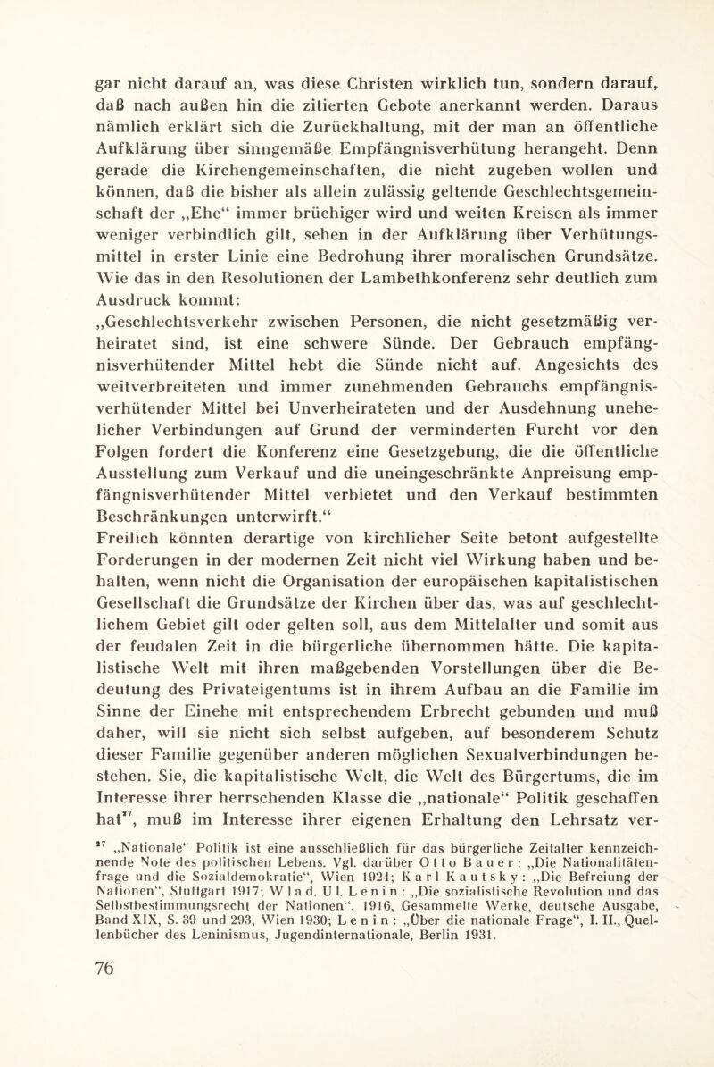 gar nicht darauf an, was diese Christen wirklich tun, sondern darauf, daß nach außen hin die zitierten Gebote anerkannt werden. Daraus nämlich erklärt sich die Zurückhaltung, mit der man an öffentliche Aufklärung über sinngemäße Empfängnisverhütung herangeht. Denn gerade die Kirchengemeinschaften, die nicht zugeben wollen und können, daß die bisher als allein zulässig geltende Geschlechtsgemein¬ schaft der „Ehe“ immer brüchiger wird und weiten Kreisen als immer weniger verbindlich gilt, sehen in der Aufklärung über Verhütungs¬ mittel in erster Linie eine Bedrohung ihrer moralischen Grundsätze. Wie das in den Resolutionen der Lambethkonferenz sehr deutlich zum Ausdruck kommt: „Geschlechtsverkehr zwischen Personen, die nicht gesetzmäßig ver¬ heiratet sind, ist eine schwere Sünde. Der Gebrauch empfäng¬ nisverhütender Mittel hebt die Sünde nicht auf. Angesichts des weitverbreiteten und immer zunehmenden Gebrauchs empfängnis¬ verhütender Mittel bei Unverheirateten und der Ausdehnung unehe¬ licher Verbindungen auf Grund der verminderten Furcht vor den Folgen fordert die Konferenz eine Gesetzgebung, die die öffentliche Ausstellung zum Verkauf und die uneingeschränkte Anpreisung emp¬ fängnisverhütender Mittel verbietet und den Verkauf bestimmten Beschränkungen unterwirft.“ Freilich könnten derartige von kirchlicher Seite betont aufgestellte Forderungen in der modernen Zeit nicht viel Wirkung haben und be¬ halten, wenn nicht die Organisation der europäischen kapitalistischen Gesellschaft die Grundsätze der Kirchen über das, was auf geschlecht¬ lichem Gebiet gilt oder gelten soll, aus dem Mittelalter und somit aus der feudalen Zeit in die bürgerliche übernommen hätte. Die kapita¬ listische Welt mit ihren maßgebenden Vorstellungen über die Be¬ deutung des Privateigentums ist in ihrem Aufbau an die Familie im Sinne der Einehe mit entsprechendem Erbrecht gebunden und muß daher, will sie nicht sich selbst aufgeben, auf besonderem Schutz dieser Familie gegenüber anderen möglichen Sexualverbindungen be¬ stehen. Sie, die kapitalistische Welt, die Welt des Bürgertums, die im Interesse ihrer herrschenden Klasse die „nationale“ Politik geschaffen hat*7, muß im Interesse ihrer eigenen Erhaltung den Lehrsatz ver- 17 „Nationale*' Politik ist eine ausschließlich für das bürgerliche Zeitalter kennzeich¬ nende Note des politischen Lebens. Vgl. darüber Otto Bauer: „Die Nationalitäten¬ frage und die Sozialdemokratie“, Wien 1924; Karl Kautsky: „Die Befreiung der Nationen“, Stuttgart 1917; W 1 a d. Ul. Lenin: „Die sozialistische Revolution und das Selbstbestimmungsrecht der Nationen“, 1916, Gesammelte Werke, deutsche Ausgabe, Band XIX, S. 39 und 293, Wien 1930; Lenin: „Über die nationale Frage“, I. II., Quel¬ lenbücher des Leninismus, Jugendinternationale, Berlin 1931.