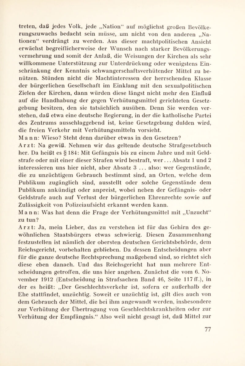 treten, daß jedes Volk, jede „Nation“ auf möglichst großen Bevölke¬ rungszuwachs bedacht sein müsse, um nicht von den anderen „Na¬ tionen“ verdrängt zu werden. Aus dieser machtpolitischen Ansicht erwächst begreiflicherweise der Wunsch nach starker Bevölkerungs¬ vermehrung und somit der Anlaß, die Weisungen der Kirchen als sehr willkommene Unterstützung zur Unterdrückung oder wenigstens Ein¬ schränkung der Kenntnis schwangerschaftsverhütender Mittel zu be¬ nützen. Stünden nicht die Machtinteressen der herrschenden Klasse der bürgerlichen Gesellschaft im Einklang mit den sexualpolitischen Zielen der Kirchen, dann würden diese längst nicht mehr den Einfluß auf die Handhabung der gegen Verhütungsmittel gerichteten Gesetz¬ gebung besitzen, den sie tatsächlich ausüben. Denn Sie werden ver¬ stehen, daß etwa eine deutsche Regierung, in der die katholische Partei des Zentrums ausschlaggebend ist, keine Gesetzgebung dulden wird, die freien Verkehr mit Verhütungsmitteln vorsieht. Mann: Wieso? Steht denn darüber etwas in den Gesetzen? Arzt: Na gewiß. Nehmen wir das geltende deutsche Strafgesetzbuch her. Da heißt es § 184: Mit Gefängnis bis zu einem Jahre und mit Geld¬ strafe oder mit einer dieser Strafen wird bestraft, wer ... Absatz 1 und 2 interessieren uns hier nicht, aber Absatz 3 ... also: wer Gegenstände, die zu unzüchtigem Gebrauch bestimmt sind, an Orten, welche dem Publikum zugänglich sind, ausstellt oder solche Gegenstände dem Publikum ankündigt oder anpreist, wobei neben der Gefängnis- oder Geldstrafe auch auf Verlust der bürgerlichen Ehrenrechte sowie auf Zulässigkeit von Polizeiaufsicht erkannt werden kann. Mann: Was hat denn die Frage der Verhütungsmittel mit „Unzucht“ zu tun? Arzt: Ja, mein Lieber, das zu verstehen ist für das Gehirn des ge¬ wöhnlichen Staatsbürgers etwas schwierig. Diesen Zusammenhang festzustellen ist nämlich der obersten deutschen Gerichtsbehörde, dem Reichsgericht, Vorbehalten geblieben. Da dessen Entscheidungen aber für die ganze deutsche Rechtsprechung maßgebend sind, so richtet sich diese eben danach. Und das Reichsgericht hat nun mehrere Ent¬ scheidungen getroffen, die uns hier angehen. Zunächst die vom 6. No¬ vember 1912 (Entscheidung in Strafsachen Band 46, Seite 117 ff.), in der es heißt: „Der Geschlechtsverkehr ist, sofern er außerhalb der Ehe stattfindet, unzüchtig. Soweit er unzüchtig ist, gilt dies auch von dem Gebrauch der Mittel, die bei ihm angewandt werden, insbesondere zur Verhütung der Übertragung von Geschlechtskrankheiten oder zur Verhütung der Empfängnis.“ Also weil nicht gesagt ist, daß Mittel zur