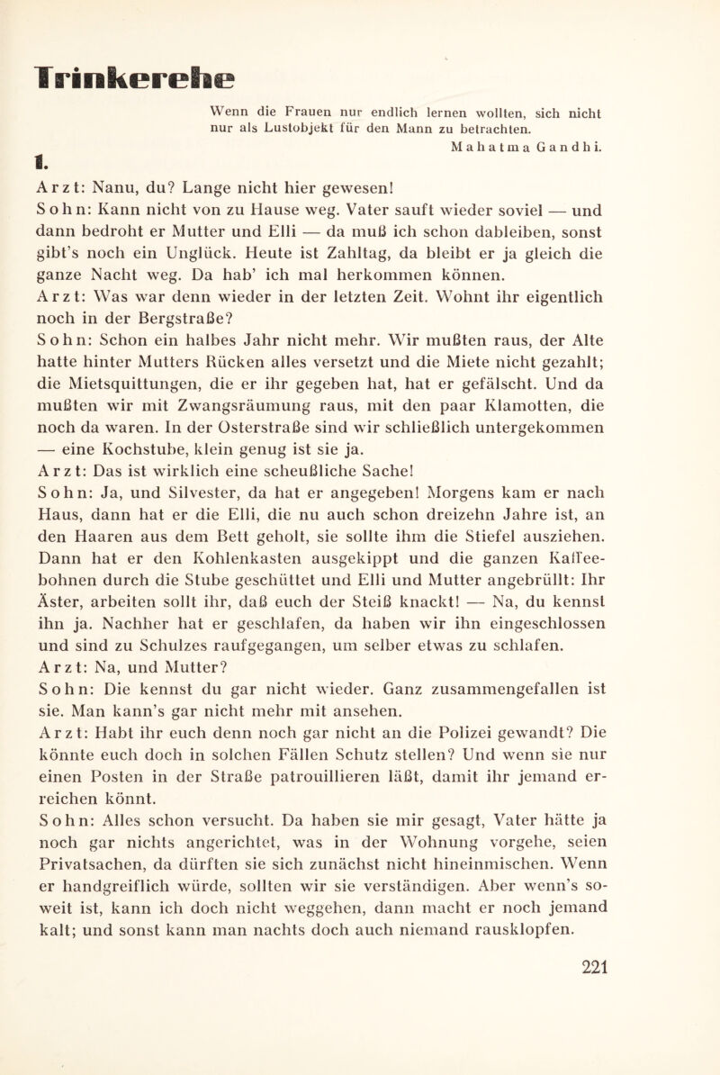 Trinkerehe Wenn die Frauen nur endlich lernen wollten, sich nicht nur als Lustobjekt für den Mann zu betrachten. Mahatma Gandhi. i. Arzt: Nanu, du? Lange nicht hier gewesen! Sohn: Kann nicht von zu Hause weg. Vater sauft wieder soviel — und dann bedroht er Mutter und Elli — da muß ich schon dableiben, sonst gibt’s noch ein Unglück. Heute ist Zahltag, da bleibt er ja gleich die ganze Nacht weg. Da hab’ ich mal herkommen können. Arzt: Was war denn wieder in der letzten Zeit. Wohnt ihr eigentlich noch in der Bergstraße? Sohn: Schon ein halbes Jahr nicht mehr. Wir mußten raus, der Alte hatte hinter Mutters Rücken alles versetzt und die Miete nicht gezahlt; die Mietsquittungen, die er ihr gegeben hat, hat er gefälscht. Und da mußten wir mit Zwangsräumung raus, mit den paar Klamotten, die noch da waren. In der Osterstraße sind wir schließlich untergekommen — eine Kochstube, klein genug ist sie ja. Arzt: Das ist wirklich eine scheußliche Sache! Sohn: Ja, und Silvester, da hat er angegeben! Morgens kam er nach Haus, dann hat er die Elli, die nu auch schon dreizehn Jahre ist, an den Haaren aus dem Bett geholt, sie sollte ihm die Stiefel ausziehen. Dann hat er den Kohlenkasten ausgekippt und die ganzen Kaffee¬ bohnen durch die Stube geschüttet und Elli und Mutter angebrüllt: Ihr Aster, arbeiten sollt ihr, daß euch der Steiß knackt! — Na, du kennst ihn ja. Nachher hat er geschlafen, da haben wir ihn eingeschlossen und sind zu Schulzes raufgegangen, um selber etwas zu schlafen. Arzt: Na, und Mutter? Sohn: Die kennst du gar nicht wieder. Ganz zusammengefallen ist sie. Man kann’s gar nicht mehr mit ansehen. Arzt: Habt ihr euch denn noch gar nicht an die Polizei gewandt? Die könnte euch doch in solchen Fällen Schutz stellen? Und wenn sie nur einen Posten in der Straße patrouillieren läßt, damit ihr jemand er¬ reichen könnt. Sohn: Alles schon versucht. Da haben sie mir gesagt, Vater hätte ja noch gar nichts angerichtet, was in der Wohnung vorgehe, seien Privatsachen, da dürften sie sich zunächst nicht hineinmischen. Wenn er handgreiflich würde, sollten wir sie verständigen. Aber wenn’s so¬ weit ist, kann ich doch nicht Weggehen, dann macht er noch jemand kalt; und sonst kann man nachts doch auch niemand rausklopfen.