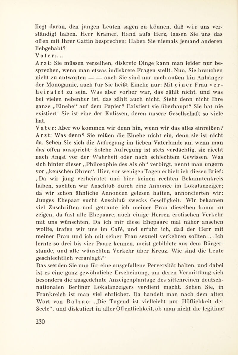 liegt daran, den jungen Leuten sagen zu können, daß w i r uns ver¬ ständigt haben. Herr Kramer, Hand aufs Herz, lassen Sie uns das oben mit Ihrer Gattin besprechen: Haben Sie niemals jemand anderen liebgehabt? Vater:... Arzt: Sie müssen verzeihen, diskrete Dinge kann man leider nur be¬ sprechen, wenn man etwas indiskrete Fragen stellt. Nun, Sie brauchen nicht zu antworten-auch Sie sind nur nach außen hin Anhänger der Monogamie, auch für Sie heißt Einehe nur: Mit einer Frau ver¬ heiratet zu sein. Was aber vorher war, das zählt nicht, und was bei vielen nebenher ist, das zählt auch nicht. Steht denn nicht Ihre ganze „Einehe“ auf dem Papier? Existiert sie überhaupt? Sie hat nie existiert! Sie ist eine der Kulissen, deren unsere Gesellschaft so viele hat. Vater: Aber wo kommen wir denn hin, wenn wir das alles einreißen? Arzt: Was denn? Sie reißen die Einehe nicht ein, denn sie ist nicht da. Sehen Sie sich die Aufregung im lieben Vaterlande an, wenn man das offen ausspricht: Solche Aufregung ist stets verdächtig, sie riecht nach Angst vor der Wahrheit oder nach schlechtem Gewissen. Was sich hinter dieser „Philosophie des Als ob“ verbirgt, nennt man ungern vor „keuschen Ohren“. Hier, vor wenigenTagen erhielt ich diesen Brief: „Da wir jung verheiratet und hier keinen rechten Bekanntenkreis haben, suchten wir Anschluß durch eine Annonce im Lokalanzeiger; da wir schon ähnliche Annoncen gelesen hatten, annoncierten wir: Junges Ehepaar sucht Anschluß zwecks Geselligkeit. Wir bekamen viel Zuschriften und getraute ich meiner Frau dieselben kaum zu zeigen, da fast alle Ehepaare, auch einige Herren erotischen Verkehr mit uns wünschten. Da ich mir diese Ehepaare mal näher ansehen wollte, trafen wir uns im Cafe, und erfuhr ich, daß der Herr mit meiner Frau und ich mit seiner Frau sexuell verkehren sollten... Ich lernte so drei bis vier Paare kennen, meist gebildete aus dem Bürger¬ stande, und alle wünschten Verkehr über Kreuz. Wie sind die Leute geschlechtlich veranlagt?“ Das werden Sie nun für eine ausgefallene Perversität halten, und dabei ist es eine ganz gewöhnliche Erscheinung, um deren Vermittlung sich besonders die ausgedehnte Anzeigenplantage des sittenreinen deutsch¬ nationalen Berliner Lokalanzeigers verdient macht. Sehen Sie, in Frankreich ist man viel ehrlicher. Da handelt man nach dem alten Wort von Balzac: „Die Tugend ist vielleicht nur Höflichkeit der Seele“, und diskutiert in aller Öffentlichkeit, ob man nicht die legitime'