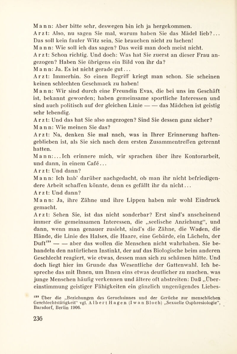 Mann: Aber bitte sehr, deswegen bin ich ja hergekommen. Arzt: Also, nu sagen Sie mal, warum haben Sie das Mädel lieb?... Das soll kein fauler Witz sein, Sie brauchen nicht zu lachen! Mann: Wie soll ich das sagen? Das weiß man doch meist nicht. Arzt: Schon richtig. Und doch: Was hat Sie zuerst an dieser Frau an¬ gezogen? Haben Sie übrigens ein Bild von ihr da? Mann: Ja. Es ist nicht gerade gut... Arzt: Immerhin. So einen Begriff kriegt man schon. Sie scheinen keinen schlechten Geschmack zu haben! Mann: Wir sind durch eine Freundin Evas, die bei uns im Geschäft ist, bekannt geworden; haben gemeinsame sportliche Interessen und sind auch politisch auf der gleichen Linie — — das Mädchen ist geistig sehr lebendig. Arzt: Und das hat Sie also angezogen? Sind Sie dessen ganz sicher? Mann: Wie meinen Sie das? Arzt: Na, denken Sie mal nach, was in Ihrer Erinnerung haften¬ geblieben ist, als Sie sich nach dem ersten Zusammentreffen getrennt hatten. Mann:... Ich erinnere mich, wir sprachen über ihre Kontorarbeit, und dann, in einem Cafe... Arzt: Und dann? Mann: Ich hab’ darüber nachgedacht, ob man ihr nicht befriedigen¬ dere Arbeit schaffen könnte, denn es gefällt ihr da nicht... Arzt: Und dann? Mann: Ja, ihre Zähne und ihre Lippen haben mir wohl Eindruck gemacht. Arzt: Sehen Sie, ist das nicht sonderbar? Erst sind’s anscheinend immer die gemeinsamen Interessen, die „seelische Anziehung“, und dann, wenn man genauer zusieht, sind’s die Zähne, die Waden, die Hände, die Linie des Halses, die Haare, eine Gebärde, ein Lächeln, der Duft129-- aber das wollen die Menschen nicht wahrhaben. Sie be¬ handeln den natürlichen Instinkt, der auf das Biologische beim anderen Geschlecht reagiert, wie etwas, dessen man sich zu schämen hätte. Und doch liegt hier im Grunde das Wesentliche der Gattenwahl. Ich be¬ spreche das mit Ihnen, um Ihnen eins etwas deutlicher zu machen, was junge Menschen häufig verkennen und ältere oft abstreiten: Daß „Über¬ einstimmung geistiger Fähigkeiten ein gänzlich ungenügendes Liebes- 1,9 Über die „Beziehungen des Geruchsinnes und der Gerüche zur menschlichen Geschlechtslätigkeit“ vgl. Albert Hagen (Iwan Bloch) „Sexuelle Osphresiologie“, Barsdorf, Berlin 1906.