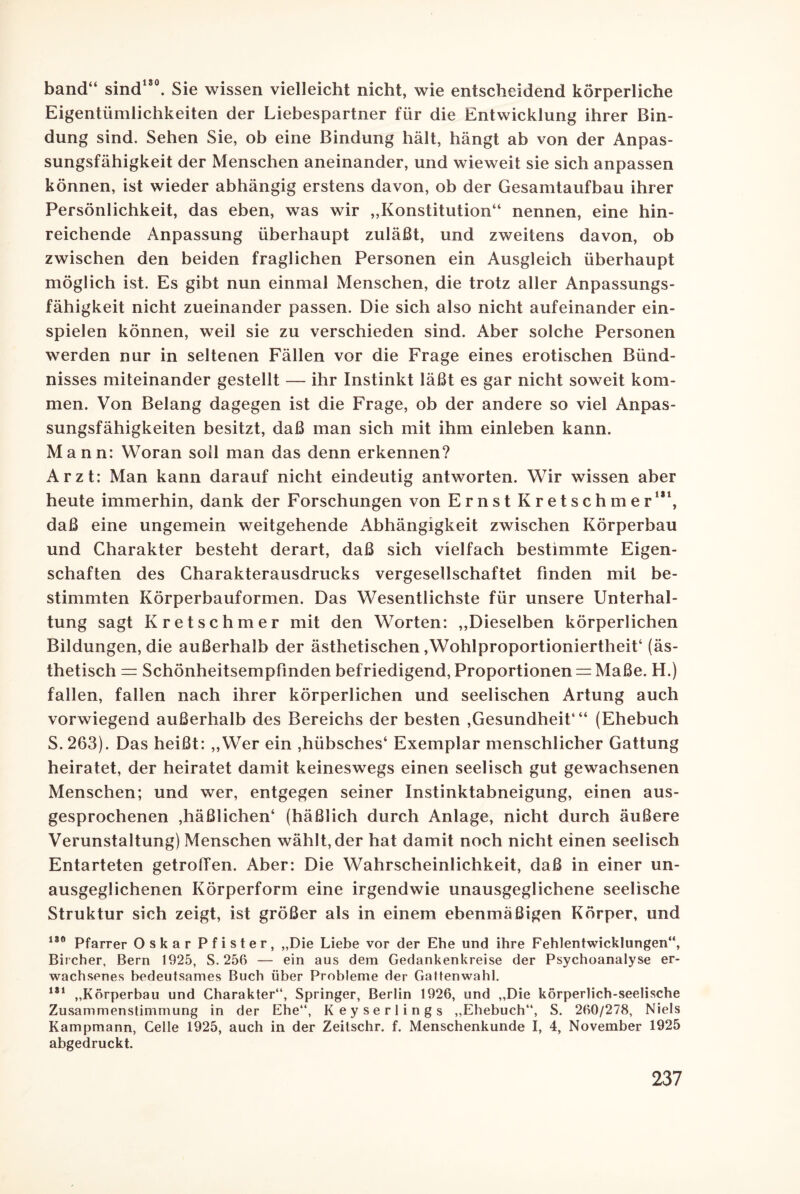band“ sind180. Sie wissen vielleicht nicht, wie entscheidend körperliche Eigentümlichkeiten der Liebespartner für die Entwicklung ihrer Bin¬ dung sind. Sehen Sie, ob eine Bindung hält, hängt ab von der Anpas¬ sungsfähigkeit der Menschen aneinander, und wieweit sie sich anpassen können, ist wieder abhängig erstens davon, ob der Gesamtaufbau ihrer Persönlichkeit, das eben, was wir „Konstitution“ nennen, eine hin¬ reichende Anpassung überhaupt zuläßt, und zweitens davon, ob zwischen den beiden fraglichen Personen ein Ausgleich überhaupt möglich ist. Es gibt nun einmal Menschen, die trotz aller Anpassungs¬ fähigkeit nicht zueinander passen. Die sich also nicht aufeinander ein- spielen können, weil sie zu verschieden sind. Aber solche Personen werden nur in seltenen Fällen vor die Frage eines erotischen Bünd¬ nisses miteinander gestellt — ihr Instinkt läßt es gar nicht soweit kom¬ men. Von Belang dagegen ist die Frage, ob der andere so viel Anpas¬ sungsfähigkeiten besitzt, daß man sich mit ihm einleben kann. Mann: Woran soll man das denn erkennen? Arzt: Man kann darauf nicht eindeutig antworten. Wir wissen aber heute immerhin, dank der Forschungen von Ernst Kretschmer181, daß eine ungemein weitgehende Abhängigkeit zwischen Körperbau und Charakter besteht derart, daß sich vielfach bestimmte Eigen¬ schaften des Charakterausdrucks vergesellschaftet finden mit be¬ stimmten Körperbauformen. Das Wesentlichste für unsere Unterhal¬ tung sagt Kretschmer mit den Worten: „Dieselben körperlichen Bildungen, die außerhalb der ästhetischen »Wohlproportioniertheit4 (äs¬ thetisch = Schönheitsempfinden befriedigend, Proportionen = Maße. H.) fallen, fallen nach ihrer körperlichen und seelischen Artung auch vorwiegend außerhalb des Bereichs der besten ,Gesundheit4“ (Ehebuch S. 263). Das heißt: „Wer ein ,hübsches4 Exemplar menschlicher Gattung heiratet, der heiratet damit keineswegs einen seelisch gut gewachsenen Menschen; und wer, entgegen seiner Instinktabneigung, einen aus¬ gesprochenen ,häßlichen4 (häßlich durch Anlage, nicht durch äußere Verunstaltung) Menschen wählt, der hat damit noch nicht einen seelisch Entarteten getrolTen. Aber: Die Wahrscheinlichkeit, daß in einer un¬ ausgeglichenen Körperform eine irgendwie unausgeglichene seelische Struktur sich zeigt, ist größer als in einem ebenmäßigen Körper, und 180 Pfarrer Oskar Pfister, „Die Liebe vor der Ehe und ihre Fehlentwicklungen“, Bircher, Bern 1925, S. 256 — ein aus dem Gedankenkreise der Psychoanalyse er¬ wachsenes bedeutsames Buch über Probleme der Gattenwahl. 181 „Körperbau und Charakter“, Springer, Berlin 1926, und „Die körperlich-seelische Zusammenstimmung in der Ehe“, Keyserlings „Ehebuch“, S. 260/278, Niels Kampmann, Celle 1925, auch in der Zeitschr. f. Menschenkunde I, 4, November 1925 abgedruckt.
