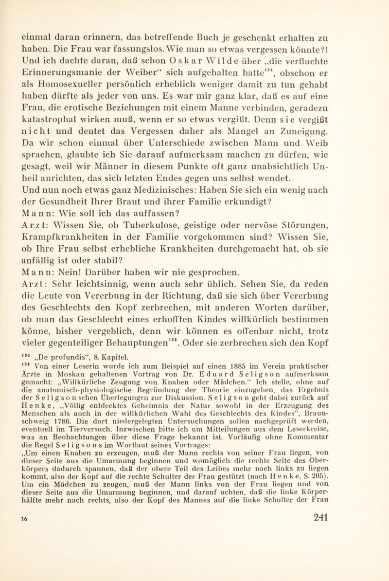 einmal daran erinnern, das betreffende Buch je geschenkt erhalten zu haben. Die Frau war fassungslos. Wie man so etwas vergessen könnte?! Und ich dachte daran, daß schon Oskar Wilde über ,,die verfluchte Erinnerungsmanie der Weiber“ sich aufgehalten hatte184, obschon er als Homosexueller persönlich erheblich weniger damit zu tun gehabt haben dürfte als jeder von uns. Es war mir ganz klar, daß es auf eine Frau, die erotische Beziehungen mit einem Manne verbinden, geradezu katastrophal wirken muß, wenn er so etwas vergißt. Denn sie vergißt nicht und deutet das Vergessen daher als Mangel an Zuneigung. Da wir schon einmal über Unterschiede zwischen Mann und Weib sprachen, glaubte ich Sie darauf aufmerksam machen zu dürfen, wie gesagt, weil wir Männer in diesem Punkte oft ganz unabsichtlich Un¬ heil anrichten, das sich letzten Endes gegen uns selbst wendet. Und nun noch etwas ganz Medizinisches: Haben Sie sich ein wenig nach der Gesundheit Ihrer Braut und ihrer Familie erkundigt? Mann: Wie soll ich das auffassen? Arzt: Wissen Sie, ob Tuberkulose, geistige oder nervöse Störungen, Krampfkrankheiten in der Familie vorgekommen sind? Wissen Sie, ob Ihre Frau selbst erhebliche Krankheiten durchgemacht hat, ob sie anfällig ist oder stabil? Mann: Nein! Darüber haben wir nie gesprochen. Arzt: Sehr leichtsinnig, wenn auch sehr üblich. Sehen Sie, da reden die Leute von Vererbung in der Richtung, daß sie sich über Vererbung des Geschlechts den Kopf zerbrechen, mit anderen Worten darüber, ob man das Geschlecht eines erhofften Kindes willkürlich bestimmen könne, bisher vergeblich, denn wir können es offenbar nicht, trotz vieler gegenteiliger Behauptungen136. Oder sie zerbrechen sich den Kopf 184 „De profundis“, 8. Kapitel. 186 Von einer Leserin wurde ich zum Beispiel auf einen 1885 im Verein praktischer Ärzte in Moskau gehaltenen Vortrag von Dr. Eduard Seligson aufmerksam gemacht: „Willkürliche Zeugung von Knaben oder Mädchen.“ Ich stelle, ohne auf die anatomisch-physiologische Begründung der Theorie einzugehen, das Ergebnis der Seligson sehen Überlegungen zur Diskussion. Seligson geht dabei zurück auf Henke, „Völlig entdecktes Geheimnis der Natur sowohl in der Erzeugung des Menschen als auch in der willkürlichen Wahl des Geschlechts des Kindes“, Braun¬ schweig 1786. Die dort niedergelegten Untersuchungen sollen nachgeprüft werden, eventuell im Tierversuch. Inzwischen bitte ich um Mitteilungen aus dem Leserkreise, was an Beobachtungen über diese Frage bekannt ist. Vorläufig ohne Kommentar die Regel Seligsonsim Wortlaut seines Vortrages: „Um einen Knaben zu erzeugen, muß der Mann rechts von seiner Frau liegen, von dieser Seite aus die Umarmung beginnen und womöglich die rechte Seite des Ober¬ körpers dadurch spannen, daß der obere Teil des Leibes mehr nach links zu liegen kommt, also der Kopf auf die rechte Schulter der Frau gestützt (nach Henke, S. 205). Um ein Mädchen zu zeugen, muß der Mann links von der Frau liegen und von dieser Seite aus die Umarmung beginnen, und darauf achten, daß die linke Körper¬ hälfte mehr nach rechts, also der Kopf des Mannes auf die linke Schulter der Frau