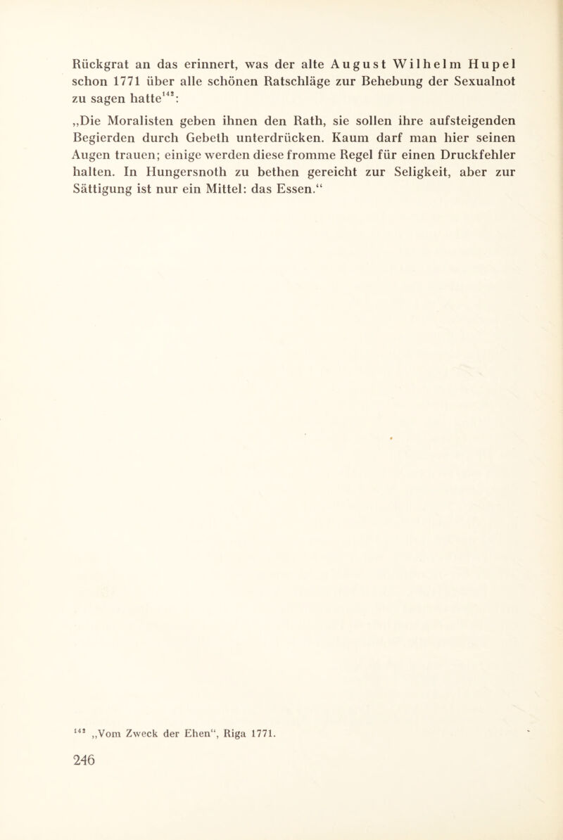 Rückgrat an das erinnert, was der alte August Wilhelm Hupel schon 1771 über alle schönen Ratschläge zur Behebung der Sexualnot zu sagen hatte142: ,,Die Moralisten geben ihnen den Rath, sie sollen ihre aufsteigenden Begierden durch Gebeth unterdrücken. Kaum darf man hier seinen Augen trauen; einige werden diese fromme Regel für einen Druckfehler halten. In Hungersnoth zu bethen gereicht zur Seligkeit, aber zur Sättigung ist nur ein Mittel: das Essen.“ 14i „Vom Zweck der Ehen“, Riga 1771.