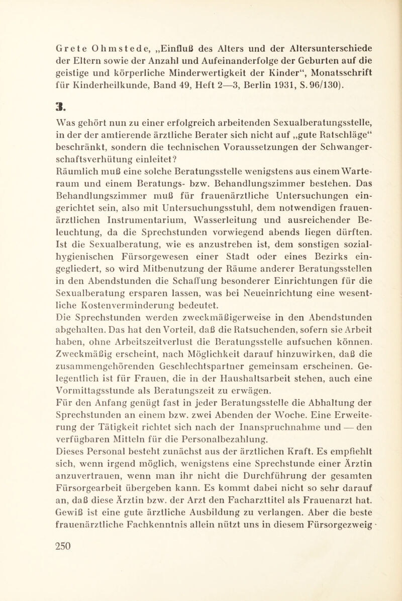 Grete Ohmstede, „Einfluß des Alters und der Altersunterschiede der Eltern sowie der Anzahl und Aufeinanderfolge der Geburten auf die geistige und körperliche Minderwertigkeit der Kinder“, Monatsschrift für Kinderheilkunde, Band 49, Heft 2—3, Berlin 1931, S.96/130). 3. Was gehört nun zu einer erfolgreich arbeitenden Sexualberatungsstelle, in der der amtierende ärztliche Berater sich nicht auf „gute Ratschläge“ beschränkt, sondern die technischen Voraussetzungen der Schwanger¬ schaftsverhütung einleitet? Räumlich muß eine solche Beratungsstelle wenigstens aus einem Warte¬ raum und einem Beratungs- bzw. Behandlungszimmer bestehen. Das Behandlungszimmer muß für frauenärztliche Untersuchungen ein¬ gerichtet sein, also mit Untersuchungsstuhl, dem notwendigen frauen¬ ärztlichen Instrumentarium, Wasserleitung und ausreichender Be¬ leuchtung, da die Sprechstunden vorwiegend abends liegen dürften. Ist die Sexualberatung, wie es anzustreben ist, dem sonstigen sozial¬ hygienischen Fürsorgewesen einer Stadt oder eines Bezirks ein¬ gegliedert, so wird Mitbenutzung der Räume anderer Beratungsstellen in den Abendstunden die Schaffung besonderer Einrichtungen für die Sexualberatung ersparen lassen, was bei Neueinrichtung eine wesent¬ liche Kostenverminderung bedeutet. Die Sprechstunden werden zweckmäßigerweise in den Abendstunden abgehalten. Das hat den Vorteil, daß die Ratsuchenden, sofern sie Arbeit haben, ohne Arbeitszeitverlust die Beratungsstelle aufsuchen können. Zweckmäßig erscheint, nach Möglichkeit darauf hinzuwirken, daß die zusammengehörenden Geschlechtspartner gemeinsam erscheinen. Ge¬ legentlich ist für Frauen, die in der Haushaltsarbeit stehen, auch eine Vormittagsstunde als Beratungszeit zu erwägen. Für den Anfang genügt fast in jeder Beratungsstelle die Abhaltung der Sprechstunden an einem bzw. zwei Abenden der Woche. Eine Erweite¬ rung der Tätigkeit richtet sich nach der Inanspruchnahme und — den verfügbaren Mitteln für die Personalbezahlung. Dieses Personal besteht zunächst aus der ärztlichen Kraft. Es empfiehlt sich, wenn irgend möglich, wenigstens eine Sprechstunde einer Ärztin anzuvertrauen, wenn man ihr nicht die Durchführung der gesamten Fürsorgearbeit übergeben kann. Es kommt dabei nicht so sehr darauf an, daß diese Ärztin bzw. der Arzt den Facharzttitel als Frauenarzt hat. Gewiß ist eine gute ärztliche Ausbildung zu verlangen. Aber die beste frauenärztliche Fachkenntnis allein nützt uns in diesem Fürsorgezweig -