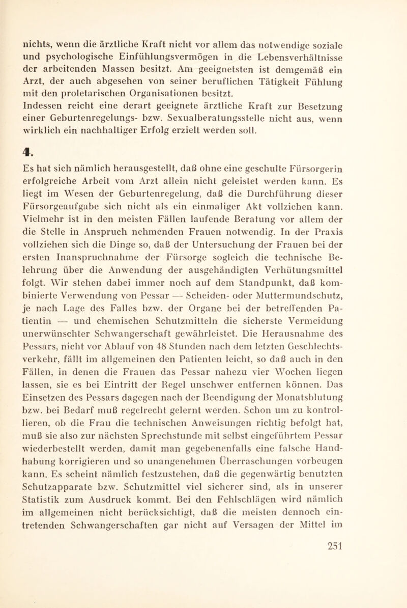 nichts, wenn die ärztliche Kraft nicht vor allem das notwendige soziale und psychologische Einfühlungsvermögen in die Lebensverhältnisse der arbeitenden Massen besitzt. Am geeignetsten ist demgemäß ein Arzt, der auch abgesehen von seiner beruflichen Tätigkeit Fühlung mit den proletarischen Organisationen besitzt. Indessen reicht eine derart geeignete ärztliche Kraft zur Besetzung einer Geburtenregelungs- bzw. Sexualberatungsstelle nicht aus, wenn wirklich ein nachhaltiger Erfolg erzielt werden soll. 4. Es hat sich nämlich herausgestellt, daß ohne eine geschulte Fürsorgerin erfolgreiche Arbeit vom Arzt allein nicht geleistet werden kann. Es liegt im Wesen der Geburtenregelung, daß die Durchführung dieser Fürsorgeaufgabe sich nicht als ein einmaliger Akt vollziehen kann. Vielmehr ist in den meisten Fällen laufende Beratung vor allem der die Stelle in Anspruch nehmenden Frauen notwendig. In der Praxis vollziehen sich die Dinge so, daß der Untersuchung der Frauen bei der ersten Inanspruchnahme der Fürsorge sogleich die technische Be¬ lehrung über die Anwendung der ausgehändigten Verhütungsmittel folgt. Wir stehen dabei immer noch auf dem Standpunkt, daß kom¬ binierte Verwendung von Pessar — Scheiden- oder Muttermundschutz, je nach Lage des Falles bzw. der Organe bei der betreffenden Pa¬ tientin — und chemischen Schutzmitteln die sicherste Vermeidung unerwünschter Schwangerschaft gewährleistet. Die Herausnahme des Pessars, nicht vor Ablauf von 48 Stunden nach dem letzten Geschlechts¬ verkehr, fällt im allgemeinen den Patienten leicht, so daß auch in den Fällen, in denen die Frauen das Pessar nahezu vier Wochen liegen lassen, sie es bei Eintritt der Regel unschwer entfernen können. Das Einsetzen des Pessars dagegen nach der Beendigung der Monatsblutung bzw. bei Bedarf muß regelrecht gelernt werden. Schon um zu kontrol¬ lieren, ob die Frau die technischen Anweisungen richtig befolgt hat, muß sie also zur nächsten Sprechstunde mit selbst eingeführtem Pessar wiederbestellt werden, damit man gegebenenfalls eine falsche Hand¬ habung korrigieren und so unangenehmen Überraschungen Vorbeugen kann. Es scheint nämlich festzustehen, daß die gegenwärtig benutzten Schutzapparate bzw. Schutzmittel viel sicherer sind, als in unserer Statistik zum Ausdruck kommt. Bei den Fehlschlägen wird nämlich im allgemeinen nicht berücksichtigt, daß die meisten dennoch ein¬ tretenden Schwangerschaften gar nicht auf Versagen der Mittel im