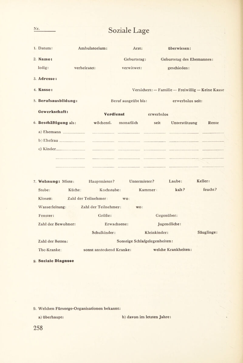 Nr. Soziale Lage 1. Datum: Ambulatorium: Arzt: überwiesen: 2. Marne: Geburtstag: Geburtstag des Ehemannes ledig: verheiratet: verwitwet: geschieden: 3. Adresse: 4. Kasse: Versichert: — Familie — Freiwillig — Keine Kasse 5. Berufsausbildung: Beruf ausgeübt bis: erwerbslos seit: Gewerkschaft: Verdienst erwerbslos 6. Beschäftigung als: wöchentl. monatlich seit Unterstützung Rente a) Ehemann bl Ehefrau c) Kinder _ 7. Wohnung: Miete: Hauptmieter? Untermieter? Laube: Keller: Stube: Küche: Kochstube: Kammer; kalt? feucht? Klosett: Zahl der Teilnehmer: wo: Wasserleitung: Zahl der Teilnehmer: wo Fenster: Größe: Gegenüber: Zahl der Bewohner: Erwachsene: Jugendliche: Schulkinder: Kleinkinder: Säuglinge: Zahl der Betten: Sonstige Schlafgelegenheiten: Tbc-Kranke: sonst ansteckend Kranke: welche Krankheiten: 8. Soziale Diagnose 9. Welchen Fürsorge-Organisationen bekannt: a) überhaupt: b) davon im letzten Jahre: