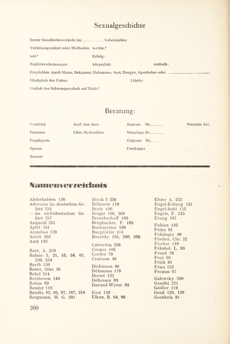 Sexualgeschichte Erster Geschlechtsverkehr im_Lebensjahre. Verhütungsmittel oder Methoden : weiche? seit? Erfolg: Begleiterscheinungen: körperlich: seelisch: Empfohlen durch Mann, Bekannte, Hebamme, Arzt, Drogist, Apotheker oder Häufigkeit des Coitus: Libido: Einfluß der Schwangerschaft auf Trieb? Beratung: Confidol Acid. bor./lact. Ramses Nr. Fromms Act. Patentex Chin. Hydro chlor. Mensinga Nr. Prophycols Colyson Nr. Speton Tarnkappe Semori Wamefiwerzeicläaais Abderhalden 136 Adressen im deutschen Ge¬ biet 254 — im nichtdeutschen Ge¬ biet 257 Anquetil 231 Apfel 131 Arendsee 170 Arndt 203 Aust 142 Baer, A. 219 Balzac 5, 21, 53, 58, 61, 230, 234 Barth 130 Bauer, Otto 76 Bebel 214 Beethoven 140 Behne 89 Bender 119 Bendix 82, 95, 97, 107, 254 Bergmann, H. G. 201 Bloch I 236 Böhmert 119 Bratz 196 Breger 196, 208 Broeckerhoff 169 Brupbacher, F. 105 Buckmaster 108 Burgdörfer 114 Buschke 195, 200, 206 Galverton 229 Cooper 106 Cordes 79 Craisson 46 Dickinson 86 Döhmann 178 Dresel 122 Dührssen 89 Durand-Wever 93 East 120 Elkan, R. 94, 96 Elster A. 222 Engel-Koburg 131 Engel-Suhl 155 Engels, F. 245 Evang 107 Fabian 142 Feder 81 Fehlinger 40 Fischer, Chr. 22 Fischer 140 Frankel, L. 93 Freud 18 Frey 95 Frick 81 Fries 122 Fromm 97 Galewsky 206 Gandhi 221 Geißler 119 Genß 129, 138 Goebbels 81