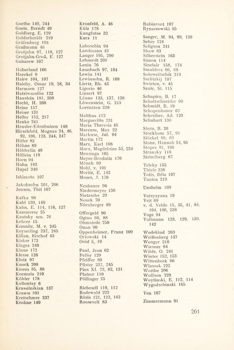 Goethe 149, 244 Goetz, Berndt 40 Goldberg, E. 129 Gold Schmidt 219 Gräfenberg 103 Graßmann 46 Grotjalm 97, 118, 127 Grotjahn-Groß, E. 127 Gubarew 107 Haberland 106 Haeckel 9 Haire 104, 107 Haleby, Omar 19, 28, 34 Harmsen 127 Hatziwassiliu 122 Haustein 181, 208 Hecht, H. 208 Heine 157 Heiser 131 Heller 152, 217 Henke 241 Heusler-Edenhuizen 148 Hirschfeld, Magnus 24, 46, 92, 106, 123, 244, 247 Hitler 82 Höhne 89 Hölderlin 49 Höllein 119 Horn 94 Huhn 183 Hupel 246 Ishimoto 107 Jakobsohn 201, 206 Jensen, Thit 107 Kafka 98 Kahl 130, 140 Kahn, E. 114, 116, 127 Kämmerer 25 Kautsky sen. 76 Kehrer 15 Kemnitz, M. v. 245 Keyserling 237, 245 Kilian, Bischof 43 Kisker 172 Klages 240 Klaue 172 Klesse 128 Klotz 97 Knack 208 Knaus 85, 88 Kocmata 210 Köhler 178 Kollontay 6 Krassilnikian 137 Krause 103 Kretschmer 237 Krohne 140 Kronfeld, A, 46 Külz 178 Kungfutse 32 Kurz 11 Laboschin 94 Landmann 43 Langer 195, 200 Lehnerdt 208 Lenin 76 Leunbach 97, 104 Lewin 141 Lewinsohn, R. 108 Liertz, Rh. 43 Ligorio 46 Linsert 97 Lönne 133, 137, 138 Löwenstein, G. 213 Lorentzen 238 Malthus 112 Margueritle 231 Maria Theresia 45 Marcuse, Max 22 Markuse, Jul. 94 Martin 172 Marx, Karl 108 Marx, Magdeleine 53, 234 Mensinga 105 Meyer-Brodnitz 170 Mönch 89 Mohl, v. 191 Moritz, E. 143 Moses, J. 170 Neubauer 96 Niedermeyer 136 Nietzsche 29 Noack 70 Nürnberger 89 Offergeld 90 Ogino 86, 88 Ohmstede 250 Onan 90 Oppenheimer, Franz 109 Orlowski 14 Ovid 5, 19 Paul, Jean 62 Peiler 129 Pfeiffer 80 Pfister 237, 245 Pius XI. 73, 82, 131 Platzer 110 Pöllinger 25 Riebesell HO, 112 Rodewald 222 Rösle 121, 123, 142 Roosevelt 83 Rubinraut 107 Rynarzewski 95 Sänger, M. 94, 99, 120 Seher 124 Seligson 241 Shaw 83 Silberstein 163 Simon 114 Sinclair 158, 174 Smulders 86, 88 Soloweitschik 219 Sselitzkij 107 Swieten, v. 45 Szulc, St. 115 Schapiro, B. 17 Schaltschneider 99 Schmidt, R. 19 Schopenhauer 67 Schreiber, Ad. 120 Schubart 136 Stern, B. 20 Stockham 57, 91 Stöckel 88, 89 Stone, Hannah 94, 95 Stopes 91, 106 Stransky 118 Strindberg 67 Teleky 155 Thiele 238 Totis, Bela 107 Tunica 219 Unshelm 109 Vatsyayana 19 Veit 89 v. d. Velde 15, 35, 41, 84, 104, 106, 238 Voge 94 Volimann 123, 129, 139, 142 Wedekind 203 Weißenberg 137 Wenger 210 Wiesner 94 Wilde, O. 241 Winter 152, 153 Wittenbeck 86 Wlassak 222 Woithe 206 Wolfson 229 Woytinski, E. 112, 114 Wygodschinski 165 Yen 107 Zimmermann 91