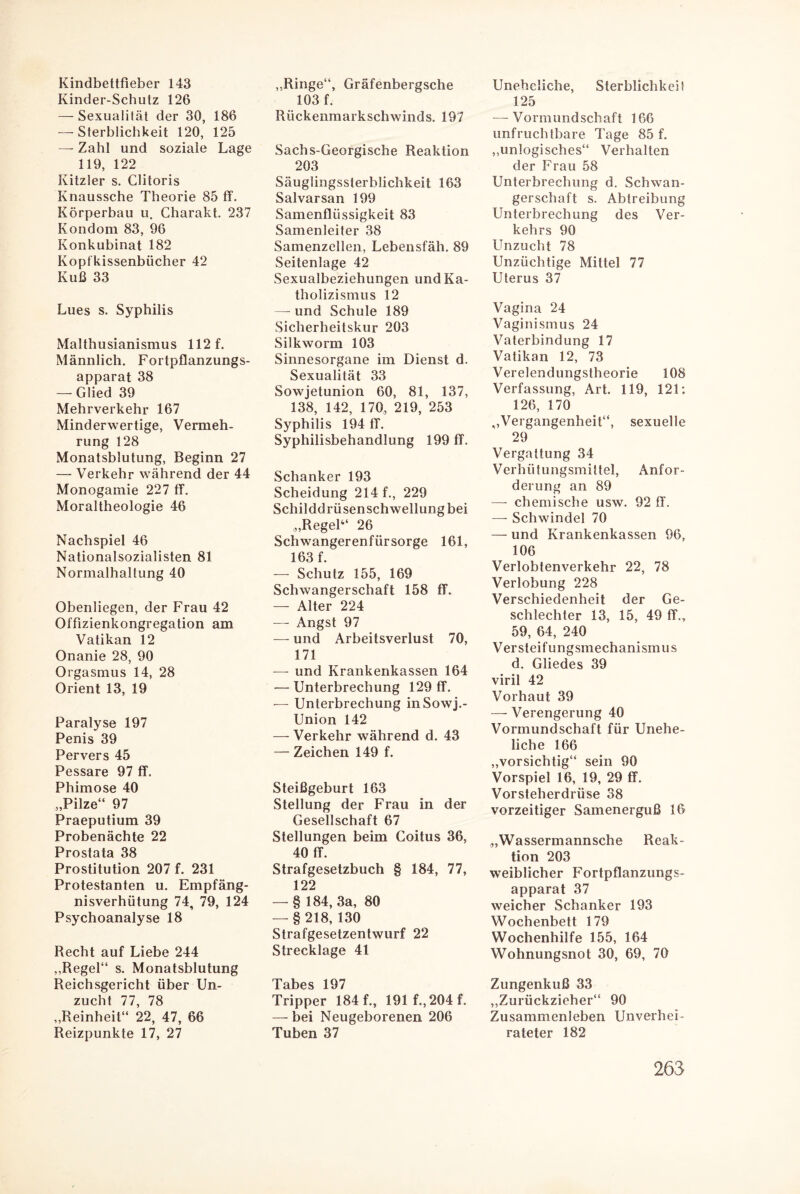 Kindbettfieber 143 Kinder-Schutz 126 — Sexualität der 30, 186 — Sterblichkeit 120, 125 — Zahl und soziale Lage 119, 122 Kitzler s. Clitoris Knaussche Theorie 85 ff. Körperbau u. Charakt. 237 Kondom 83, 96 Konkubinat 182 Kopfkissenbücher 42 Kuß 33 Lues s. Syphilis Malthusianismus 112 f. Männlich. Fortpflanzungs¬ apparat 38 — Glied 39 Mehrverkehr 167 Minderwertige, Vermeh¬ rung 128 Monatsblutung, Beginn 27 — Verkehr während der 44 Monogamie 227 ff. Moraltheologie 46 Nachspiel 46 Nationalsozialisten 81 Normalhallung 40 Obenliegen, der Frau 42 Offizienkongregation am Vatikan 12 Onanie 28, 90 Orgasmus 14, 28 Orient 13, 19 Paralyse 197 Penis 39 Pervers 45 Pessare 97 ff. Phimose 40 „Pilze“ 97 Praeputium 39 Probenächte 22 Prostata 38 Prostitution 207 f. 231 Protestanten u. Empfäng¬ nisverhütung 74, 79, 124 Psychoanalyse 18 Recht auf Liebe 244 „Regel“ s. Monatsblutung Reichsgericht über Un¬ zucht 77, 78 „Reinheit“ 22, 47, 66 Reizpunkte 17, 27 „Ringe“, Gräfenbergsche 103 f. Rückenmarkschwinds. 197 Sachs-Georgische Reaktion 203 Säuglingssterblichkeit 163 Salvarsan 199 Samenflüssigkeit 83 Samenleiter 38 Samenzellen, Lebensfäh. 89 Seitenlage 42 Sexualbeziehungen und Ka¬ tholizismus 12 — und Schule 189 Sicherheitskur 203 Silkworm 103 Sinnesorgane im Dienst d. Sexualität 33 Sowjetunion 60, 81, 137, 138, 142, 170, 219, 253 Syphilis 194 ff. Syphilisbehandlung 199 ff. Schanker 193 Scheidung 214 f., 229 Schilddrüsenschwellung bei „Regel“ 26 Schwangerenfürsorge 161, 163 f. — Schutz 155, 169 Schwangerschaft 158 ff. — Alter 224 — Angst 97 — und Arbeitsverlust 70, 171 — und Krankenkassen 164 — Unterbrechung 129 ff. — Unterbrechung inSowj.- Union 142 — Verkehr während d. 43 — Zeichen 149 f. Steißgeburt 163 Stellung der Frau in der Gesellschaft 67 Stellungen beim Coitus 36, 40 ff. Strafgesetzbuch § 184, 77, 122 — § 184, 3a, 80 — §218, 130 Strafgesetzentwurf 22 Strecklage 41 Tahpc 1Q7 Tripper 184 f., 191 f., 204 f. —bei Neugeborenen 206 Tuben 37 Uneheliche, Sterblichkeit 125 -—Vormundschaft 166 unfruchtbare Tage 85 f. „unlogisches“ Verhalten der Frau 58 Unterbrechung d. Schwan¬ gerschaft s. Abtreibung Unterbrechung des Ver¬ kehrs 90 Unzucht 78 Unzüchtige Mittel 77 Uterus 37 Vagina 24 Vaginismus 24 Vaterbindung 17 Vatikan 12, 73 Verelendungstheorie 108 Verfassung, Art. 119, 121: 126, 170 ^Vergangenheit“, sexuelle 29 Vergattung 34 Verhütungsmittel, Anfor¬ derung an 89 —- chemische usw. 92 ff. — Schwindel 70 — und Krankenkassen 96, 106 Verlobtenverkehr 22, 78 Verlobung 228 Verschiedenheit der Ge¬ schlechter 13, 15, 49 ff., 59, 64, 240 Versleifungsmechanismus d. Gliedes 39 viril 42 Vorhaut 39 — Verengerung 40 Vormundschaft für Unehe¬ liche 166 „vorsichtig“ sein 90 Vorspiel 16, 19, 29 ff. Vorsteherdrüse 38 vorzeitiger Samenerguß 16 „Wassermannsche Reak¬ tion 203 weiblicher Fortpflanzungs¬ apparat 37 weicher Schanker 193 Wochenbett 179 Wochenhilfe 155, 164 Wohnungsnot 30, 69, 70 Zungenkuß 33 „Zurückzieher“ 90 Zusammenleben Unverhei¬ rateter 182