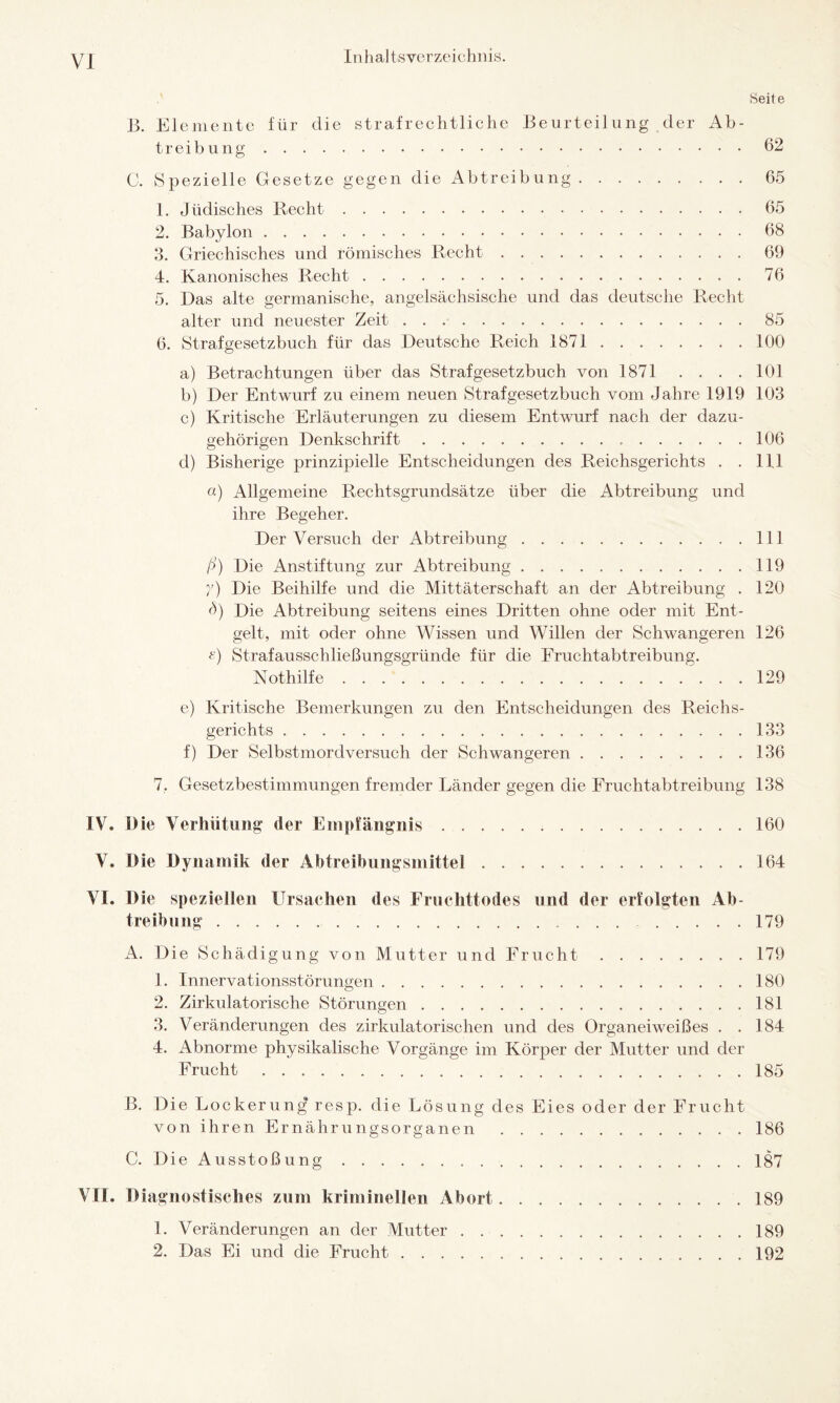 Seite 13. Elemente für die strafrechtliche Beurteilung der Ab¬ treibung .62 C. Spezielle Gesetze gegen die Abtreibung.65 1. Jüdisches Recht.65 2. Babylon.68 3. Griechisches und römisches Recht.69 4. Kanonisches Recht.76 5. Das alte germanische, angelsächsische und das deutsche Recht alter und neuester Zeit. 85 6. Strafgesetzbuch für das Deutsche Reich 1871.100 a) Betrachtungen über das Strafgesetzbuch von 1871 . . . . 101 b) Der Entwurf zu einem neuen Strafgesetzbuch vom Jahre 1919 103 c) Kritische Erläuterungen zu diesem Entwurf nach der dazu¬ gehörigen Denkschrift. 106 d) Bisherige prinzipielle Entscheidungen des Reichsgerichts . . 111 «) Allgemeine Rechtsgrundsätze über die Abtreibung und ihre Begeher. Der Versuch der Abtreibung.111 ß) Die Anstiftung zur Abtreibung.119 y) Die Beihilfe und die Mittäterschaft an der Abtreibung . 120 ö) Die Abtreibung seitens eines Dritten ohne oder mit Ent¬ gelt, mit oder ohne Wissen und Willen der Schwangeren 126 G Strafausschließungsgründe für die Fruchtabtreibung. Nothilfe.129 e) Kritische Bemerkungen zu den Entscheidungen des Reichs¬ gerichts .133 f) Der Selbstmordversuch der Schwangeren.136 7. Gesetzbestimmungen fremder Länder gegen die Fruchtabtreibung 138 IV* Die Verhütung der Empfängnis.160 V. Die Dynamik der Abtreibungsmittel.164 Vi. Die speziellen Ursachen des Fruchttodes und der erfolgten Ab¬ treibung . 179 A. Die Schädigung von Mutter und Frucht.179 1. Innervationsstörungen.180 2. Zirkulatorische Störungen.181 3. Veränderungen des zirkulatorischen und des Organeiweißes . .184 4. Abnorme physikalische Vorgänge im Körper der Mutter und der Frucht.185 B. Die Lockerung resp. die Lösung des Eies oder der Frucht von ihren Ernährungsorganen .186 C. Die Ausstoßung.187 VH. Diagnostisches zum kriminellen Abort.189 1. Veränderungen an der Mutter.189 2. Das Ei und die Frucht.192
