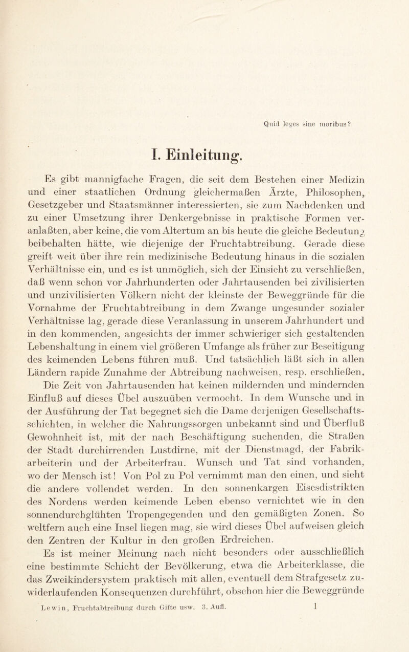 Quid leges sine moribus? I. Einleitung. Es gibt mannigfache Fragen, die seit dem Bestehen einer Medizin und einer staatlichen Ordnung gleichermaßen Ärzte, Philosophen, Gesetzgeber und Staatsmänner interessierten, sie zum Nachdenken und zu einer Umsetzung ihrer Denkergebnisse in praktische Formen ver¬ anlagten, aber keine, die vom Altertum an bis heute die gleiche Bedeutung beibehalten hätte, wie diejenige der Fruchtabtreibung. Gerade diese greift weit über ihre rein medizinische Bedeutung hinaus in die sozialen Verhältnisse ein, und es ist unmöglich, sich der Einsicht zu verschließen, daß wenn schon vor Jahrhunderten oder Jahrtausenden bei zivilisierten und unzivilisierten Völkern nicht der kleinste der Beweggründe für die Vornahme der Fruchtabtreibung in dem Zwange ungesunder sozialer Verhältnisse lag, gerade diese Veranlassung in unserem Jahrhundert und in den kommenden, angesichts der immer schwieriger sich gestaltenden Lebenshaltung in einem viel größeren Umfange als früher zur Beseitigung des keimenden Lebens führen muß. Und tatsächlich läßt sich in allen Ländern rapide Zunahme der Abtreibung nach weisen, resp. erschließen. Die Zeit von Jahrtausenden hat keinen mildernden und mindernden Einfluß auf dieses Übel auszuüben vermocht. In dem Wunsche und in der Ausführung der Tat begegnet sich die Dame derjenigen Gesellschafts¬ schichten, in welcher die Nahrungssorgen unbekannt sind und Überfluß Gewohnheit ist, mit der nach Beschäftigung suchenden, die Straßen der Stadt durchirrenden Lustdirne, mit der Dienstmagd, der Fabrik¬ arbeiterin und der Arbeiterfrau. Wunsch und Tat sind vorhanden, wo der Mensch ist! Von Pol zu Pol vernimmt man den einen, und sieht die andere vollendet werden. In den sonnenkargen Eisesdistrikten des Nordens werden keimende Leben ebenso vernichtet wie in den sonnendurchglühten Tropengegenden und den gemäßigten Zonen. So weltfern auch eine Insel liegen mag, sie wird dieses Übel auf weisen gleich den Zentren der Kultur in den großen Erdreichen. Es ist meiner Meinung nach nicht besonders oder ausschließlich eine bestimmte Schicht der Bevölkerung, etwa die Arbeiterklasse, die das Zweikindersystem praktisch mit allen, eventuell dem Strafgesetz zu¬ widerlaufenden Konsequenzen durchführt, obschon hier die Beweggründe