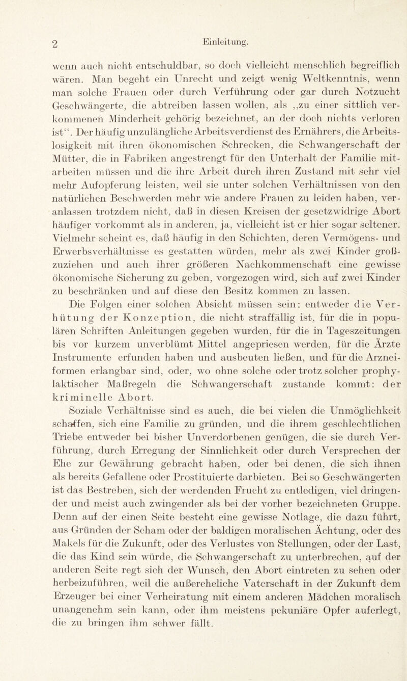 wenn auch nicht entschuldbar, so doch vielleicht menschlich begreiflich wären. Man begeht ein Unrecht und zeigt wenig Weltkenntnis, wenn man solche Frauen oder durch Verführung oder gar durch Notzucht Geschwängerte, die abtreiben lassen wollen, als ,,zu einer sittlich ver¬ kommenen Minderheit gehörig bezeichnet, an der doch nichts verloren ist“. Der häufig unzulängliche Arbeitsverdienst des Ernährers, die Arbeits¬ losigkeit mit ihren ökonomischen Schrecken, die Schwangerschaft der Mütter, die in Fabriken angestrengt für den Unterhalt der Familie mit- arbeiten müssen und die ihre Arbeit durch ihren Zustand mit sehr viel mehr Aufopferung leisten, weil sie unter solchen Verhältnissen von den natürlichen Beschwerden mehr wie andere Frauen zu leiden haben, ver¬ anlassen trotzdem nicht, daß in diesen Kreisen der gesetzwidrige Abort häufiger vor kommt als in anderen, ja, vielleicht ist er hier sogar seltener. Vielmehr scheint es, daß häufig in den Schichten, deren Vermögens- und Erwerbsverhältnisse es gestatten würden, mehr als zwei Kinder gro߬ zuziehen und auch ihrer größeren Nachkommenschaft eine gewisse ökonomische Sicherung zu geben, vorgezogen wird, sich auf zwei Kinder zu beschränken und auf diese den Besitz kommen zu lassen. Die Folgen einer solchen Absicht müssen sein: entweder die Ver¬ hütung der Konzeption, die nicht straffällig ist, für die in popu¬ lären Schriften Anleitungen gegeben wurden, für die in Tageszeitungen bis vor kurzem unverblümt Mittel angepriesen werden, für die Ärzte Instrumente erfunden haben und ausbeuten ließen, und für die Arznei¬ formen erlangbar sind, oder, wo ohne solche oder trotz solcher prophy¬ laktischer Maßregeln die Schwangerschaft zustande kommt: der kriminelle Abort. Soziale Verhältnisse sind es auch, die bei vielen die Unmöglichkeit schaffen, sich eine Familie zu gründen, und die ihrem geschlechtlichen Triebe entweder bei bisher Unverdorbenen genügen, die sie durch Ver¬ führung, durch Erregung der Sinnlichkeit oder durch Versprechen der Ehe zur Gewährung gebracht haben, oder bei denen, die sich ihnen als bereits Gefallene oder Prostituierte dar bieten. Bei so Geschwängerten ist das Bestreben, sich der werdenden Frucht zu entledigen, viel dringen¬ der und meist auch zwingender als bei der vorher bezeichneten Gruppe. Denn auf der einen Seite besteht eine gewisse Notlage, die dazu führt, aus Gründen der Scham oder der baldigen moralischen Ächtung, oder des Makels für die Zukunft, oder des Verlustes von Stellungen, oder der Last, die das Kind sein würde, die Schwangerschaft zu unterbrechen, auf der anderen Seite regt sich der Wunsch, den Abort ein treten zu sehen oder herbeizuführen, weil die außereheliche Vaterschaft in der Zukunft dem Erzeuger bei einer Verheiratung mit einem anderen Mädchen moralisch unangenehm sein kann, oder ihm meistens pekuniäre Opfer auferlegt, die zu bringen ihm schwer fällt.