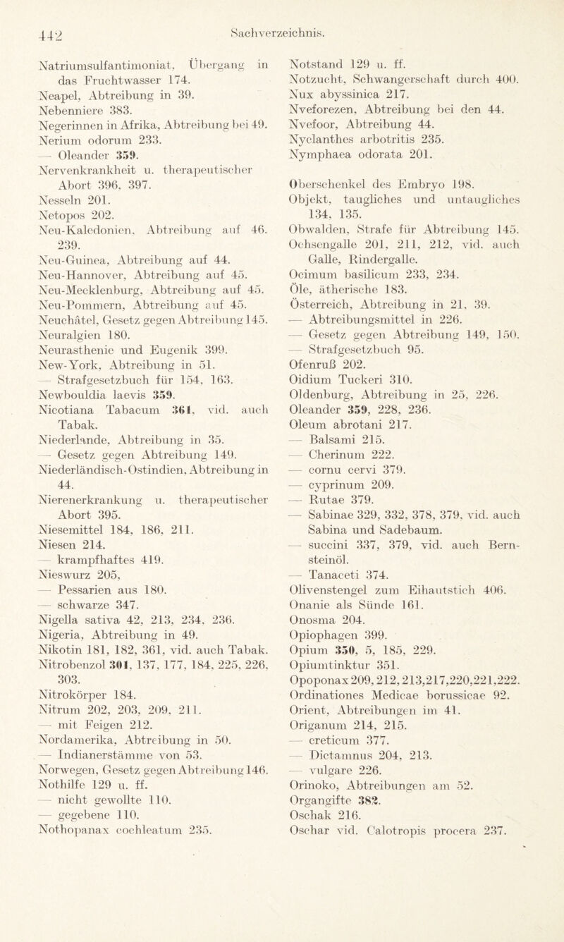 Natri umsulf antimon iat, Übergang in das Fruchtwasser 174. Neapel, Abtreibung in 39. Nebenniere 383. Negerinnen in Afrika, Abtreibung bei 49. Nerium odoruni 233. —- Oleander 359. Nervenkrankheit u. therapeutischer Abort 396. 397. Nesseln 201. Netopos 202. Neu-Kaledonien, Abtreibung auf 46. 239. Neu-Guinea, Abtreibung auf 44. Neu-Hannover, Abtreibung auf 45. Neu-Mecklenburg, Abtreibung auf 45. Neu-Pommern, Abtreibung auf 45. Neuchätel, Gesetz gegen Abtreibung 145. Neuralgien 180. Neurasthenie und Eugenik 399. New-York, Abtreibung in 51. Strafgesetzbuch für 154, 163. Newbouldia laevis 359. Nicotiana Tabacum 361, vid. auch Tabak. Niederlande, Abtreibung in 35. — Gesetz gegen x4btreibung 149. o o o Niederländisch-Ostindien, Abtreibung in 44. Nierenerkrankung u. therapeutischer Abort 395. Niesemittel 184, 186. 211. Niesen 214. krampfhaftes 419. Nieswurz 205, — Pessarien aus 180. — schwarze 347. Nigella sativa 42, 213, 234, 236. Nigeria, Abtreibung in 49. Nikotin 181, 182, 361, vid. auch Tabak. Nitrobenzol 301, 137, 177, 184. 225, 226, 303. Nitrokörper 184. Nitrum 202, 203, 209, 211. — mit Feigen 212. Nordamerika, Abtreibung in 50. — Indianerstämme von 53. Norwegen, Gesetz gegen Abtreibung 146. Nothilfe 129 u. ff. — nicht gewollte 110. gegebene 110. Nothopanax cochleatum 235. Notstand 129 u. ff. Notzucht, Schwangerschaft durch 400. Nux abyssinica 217. Nveforezen, Abtreibung bei den 44. Nvefoor, Abtreibung 44. Nyclanthes arbotritis 235. Nymphaea odorata 201. Oberschenkel des Embryo 198. Objekt, taugliches und untaugliches 134, 135. Obwalden, Strafe für Abtreibung 145. Ochsengalle 201, 211. 212, vid. auch Galle, Rindergalle. Ocimum basilicum 233, 234. Öle, ätherische 183. Österreich, Abtreibung in 21, 39. Abtreibungsmittel in 226. — Gesetz gegen Abtreibung 149, 150. — Strafgesetzbuch 95. Ofenruß 202. Oidium Tuckeri 310. Oldenburg, Abtreibung in 25, 226. Oleander 359, 228, 236. Oleum abrotani 217. — Balsami 215. — Cherinum 222. cornu cervi 379. — cyprinum 209. — Rutae 379. — Sabinae 329, 332, 378, 379. vid. auch Sabina und Sadebaum. — succini 337, 379, vid. auch Bern¬ steinöl. — Tanaceti 374. Olivenstengel zum Eihautstich 406. Onanie als Sünde 161. Onosma 204. Opiophagen 399. Opium 350, 5, 185, 229. Opiumtinktur 351. Opoponax209,212,213,217,220,221,222. Ordinationes Medicae borussicae 92. Orient, Abtreibungen im 41. Origanum 214, 215. — creticum 377. Dictamnus 204, 213. — vulgare 226. Orinoko, Abtreibungen am 52. Organgifte 382. Oschak 216. Oschar vid. Calotropis procera 237.