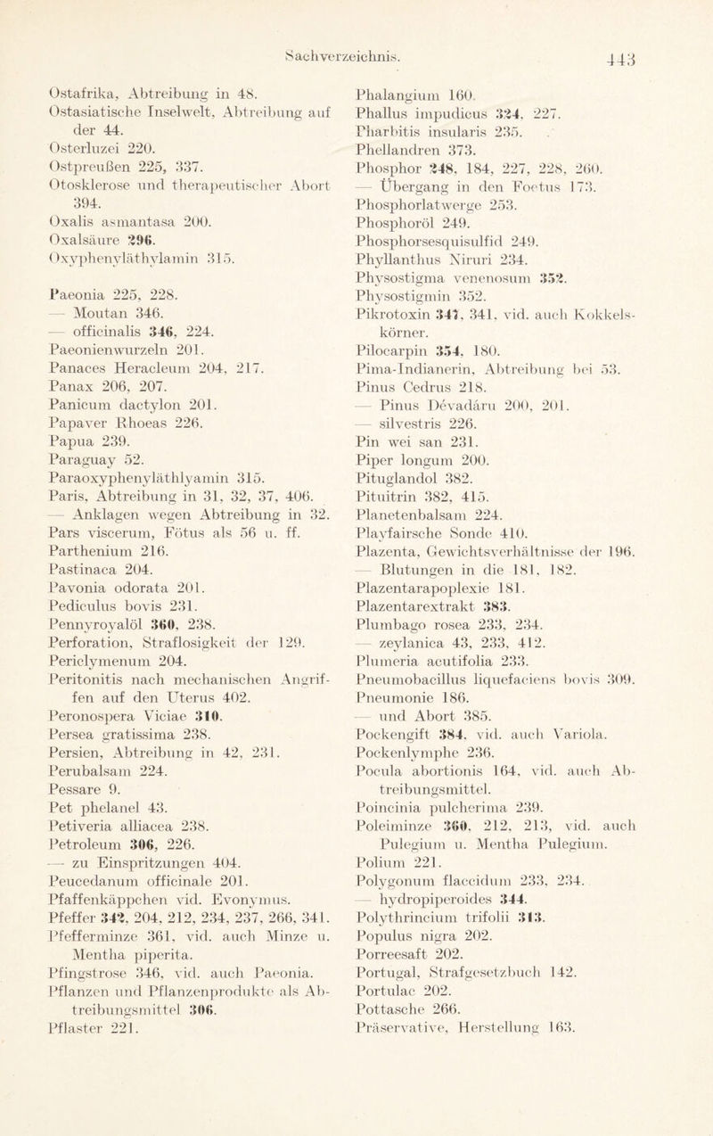 S ac hver zeic hnis 44 3 Ostafrika, Abtreibung in 48. Ostasiatische Inselwelt, Abtreibung auf der 44. Osterluzei 220. Ostpreußen 225, 337. Otosklerose und therapeutischer Abort 394. Oxalis asmantasa 200. Oxalsäure 296. 0xyphenyläthylamin 315. Paeonia 225, 228. — Moutan 346. — officinalis 346, 224. Paeonienwurzeln 201. Panaces Heracleum 204, 217. Panax 206. 207. Panicum clactylon 201. Papaver Rhoeas 226. Papua 239. Paraguay 52. Paraoxyphenyläthlyamin 315. Paris, Abtreibung in 31, 32, 37, 406. — Anklagen wegen Abtreibung in 32. Pars viscerum, Fötus als 56 u. ff. Parthenium 216. Pastinaca 204. Pavonia odorata 201. Pediculus bovis 231. Pennvroyalöl 360, 238. Perforation, Straflosigkeit der 129. Periclymenum 204. Peritonitis nach mechanischen Angrif¬ fen auf den Uterus 402. Peronospera Viciae 310. Persea gratissima 238. Persien, Abtreibung in 42, 231. Perubalsam 224. Pessare 9. Pet phelanel 43. Petiveria alliacea 238. Petroleum 306, 226. —- zu Einspritzungen 404. Peucedanum officinale 201. Pfaffenkäppchen vid. Evonymus. Pfeffer 342, 204, 212, 234, 237, 266, 341. Pfefferminze 361, vid. auch Minze u. Mentha piperita. Pfingstrose 346, vid. auch Paeonia. Pflanzen und Pflanzenprodukte als Ab¬ treibungsmittel 306. Pflaster 221. Phalangium 160. Phallus impudicus 324, 227. Pharbitis insularis 235. Pliellandren 373. Phosphor 248, 184, 227, 228, 260. Übergang in den Foetus 173. Phosphorlatwerge 253. Phosphoröl 249. Phosphorsesquisulfid 249. Phvllanthus Airuri 234. Physostigma venenosum 352. Physostigmin 352. Pikrotoxin 34t, 341. vid, auch Kokkels¬ körner. Pilocarpin 354, 180. Pima-Indianerin, Abtreibung bei 53. Pinus Cedrus 218. Pinus Pevadaru 200, 201. silvestris 226. Pin wei san 231. Piper longum 200. Pituglandol 382. Pituitrin 382, 415. Planetenbalsam 224. Playfairsche Sonde 410. Plazenta, Gewichtsverhältnisse der 196. Blutungen in die 181, 182. Plazentarapoplexie 181. Plazentarextrakt 383. Plumbago rosea 233, 234. zeylanica 43, 233, 412. Plumeria acutifolia 233. Pneumobacillus liquefaciens bovis 309. Pneumonie 186. und Abort 385. Pockengift 384, vid. auch Variola. Pockenlymphe 236. Pocula abortionis 164, vid. auch Ab¬ treibungsmittel . Poincinia pulcherima 239. Poleiminze 360, 212, 213, vid. auch Pulegium u. Mentha Pulegium. Polinm 221. Polygonum flaccidum 233, 234. hyclropiperoicles 344. Polythrincium trifolii 313. Populus nigra 202. Porreesaft 202. Portugal, Strafgesetzbuch 142. Portulac 202. Pottasche 266. Präservative, Herstellung 163.