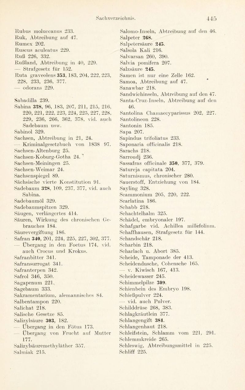 Kubus moluccanus 233. Ruk, Abtreibung auf 47. Rumex 202. Ruscus aculeatus 229. Ruß 226, 332. Rußland, Abtreibung in 40, 229. — Strafgesetz für 152. Ruta graveolens 353, 183, 204, 222, 223, 228, 233, 236. 377. — odorans 229. Sabadilla 239. Sabina 328, 96, 183, 207, 211, 215, 216, 220, 221, 222, 223, 224, 225, 227, 228, 229, 236, 266, 362, 378, vid. auch Sadebaum usw. Sabinol 329. Sachsen, Abtreibung in 21, 24. — Kriminalgesetzbuch von 1838 97. Sachsen-Altenburg 25. Sachsen-Koburg-Gotha 24. ’ Sachsen-Meiningen 25. Sachsen-Weimar 24. Sachsenspiegel 89. Sächsische vierte Konstitution 91. Sadebaum 328, 109, 237, 377, vid. auch Sabina. Sadebaumöl 329. Sadebaumspitzen 329. Säugen, verlängertes 414. Säuren, Wirkung des chronischen Ge¬ brauches 184. Säurevergiftung 186. Safran 340, 201, 224, 225, 227, 302, 377. — Übergang in den Foetus 174, vid. auch Crocus und Krokus. Safranbitter 341. Safransurrogat 341. Safranterpen 342. Safrol 346, 350. Sagapenum 221. Sagebaum 333. Sakramentarium, alemannisches 84. Salbentampon 220. Salichat 218. Salische Gesetze 85. Salizylsäure 303, 182. Übergang in den Fötus 173. Übergang von Frucht auf Mutter 177. Salizylsäuremethyläther 357. Salmiak 215. Salomo-Inseln, Abtreibung auf den 46. Salpeter 268. Salpetersäure 245. Salsola Kali 216. Salvarsan 260, 390. Salvia pomifera 207. Salzsäure 245. Samen ist nur eine Zelle 162. Samoa, Abtreibung auf 47. Sanawbar 218. Sandwichinseln, Abtreibung auf den 47. Santa-Cruz-Inseln, Abtreibung auf den 46. Santolina Chamaecyparissus 202, 227. Santolineon 228. Santonin 185. Sapa 207. Sapindus trifoliatus 233. Saponaria offieinalis 218. Sarachs 218. Sarroudj 236. Sassafras officinale 350, 377, 379. Satureja capitata 204. Saturnismus, chronischer 280. Sauerstoff, Entziehung von 184. Sayling 328. Scammonium 205, 220, 222. Scarlatina 186. Schabb 218. Schachtelhalm 325. Schädel, embryonaler 197. Schafgarbe vid. Achillea millefolium. Schaff hausen, Strafgesetz für 144. Schandschär 218. Scharbin 218. Scharlach u. Abort 385. Scheide, Tamponade der 413. Scheidendusche, Cohensche 165. — v. Kiwisch 167, 413. Scheidewasser 245. Schimmelpilze 300. Schienbein des Embryo 198. Schießpulver 224. —- vid. auch Pulver. Schilddrüse 268, 383. Schlagkräutlein 377. Schlangengift 381. Schlangenhaut 218. Schleifstein, Schlamm vom 221, 291. Schlemmkreide 265. Schleswig, Abtreibungsmittel in 225. Schliff 225.