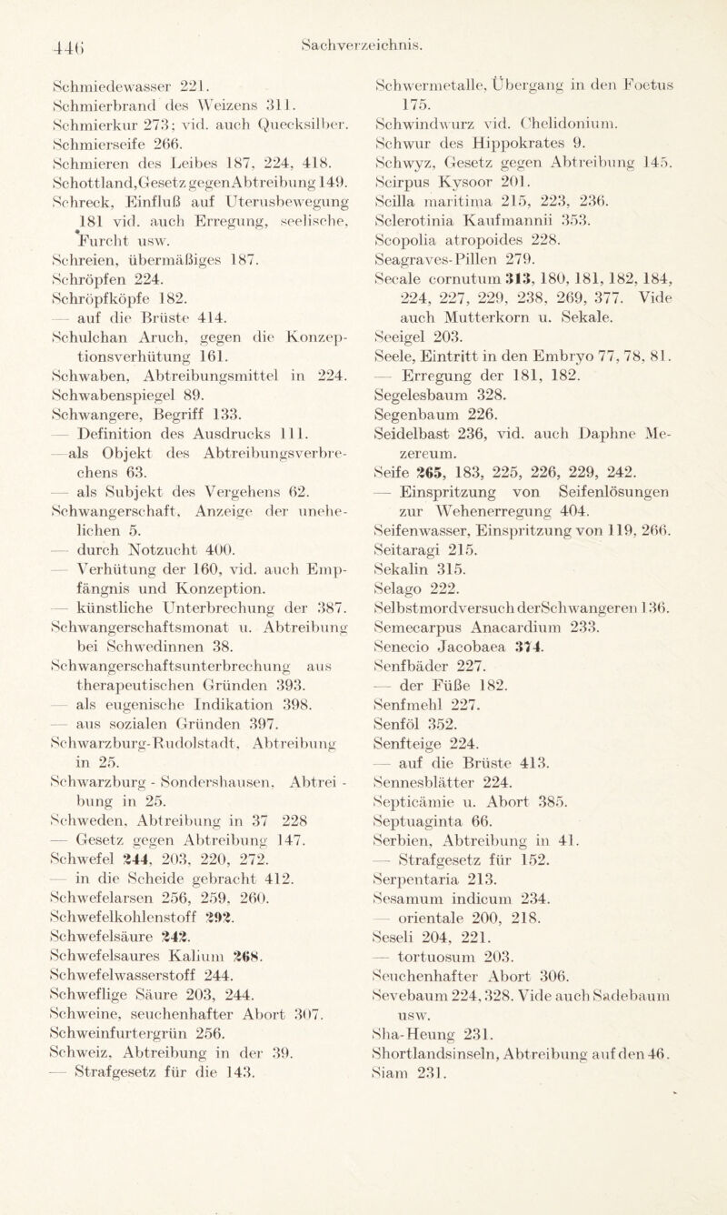 44(> Schmiedewasser 221. Schmierbrand des Weizens 311. Schmierkur 273; vid. auch Quecksilber. Schmierseife 266. Schmieren des Leibes 187, 224, 418. Schottland,Gesetz gegenAbtreibung 149. Schreck, Einfluß auf Uterusbewegung 181 vid. auch Erregung, seelische, Furcht usw. Schreien, übermäßiges 187. Schröpfen 224. Schröpfköpfe 182. auf die Brüste 414. Schulchan Aruch, gegen die Konzep¬ tionsverhütung 161. Schwaben, Abtreibungsmittel in 224. Schwabenspiegel 89. Schwangere, Begriff 133. Definition des Ausdrucks 111. als Objekt des Abtreibungsverbre- chens 63. als Subjekt des Vergehens 62. Schwangerschaft, Anzeige der unehe¬ lichen 5. — durch Notzucht 400. Verhütung der 160, vid. auch Emp¬ fängnis und Konzeption, künstliche Unterbrechung der 387. Schwangerschaftsmonat u. Abtreibung bei Schwedinnen 38. Schwangerschaftsunterbrechung aus therapeutischen Gründen 393. als eugenische Indikation 398. aus sozialen Gründen 397. Schwarzburg- Rudolstadt, Abtreibung in 25. Schwarzburg - Sondershausen, Abtrei - bung in 25. Schweden, Abtreibung in 37 228 — Gesetz gegen Abtreibung 147. Schwefel 244^ 203, 220, 272. in die Scheide gebracht 412. Schwefelarsen 256, 259, 260. Schwefelkohlenstoff 292. Schwefelsäure 242. Schwefelsaures Kalium 208. Schwefelwasserstoff 244. Schweflige Säure 203, 244. Schweine, seuchenhafter Abort 307. Schweinfurtergrün 256. Schweiz, Abtreibung in der 39. Strafgesetz für die 143. Schwermetalle, Übergang in den Foetus 175. Schwindwurz vid. Chelidonium. Schwur des Hippokrates 9. Schwyz, Gesetz gegen Abtreibung 145. Scirpus Kysoor 201. Scilla maritima 215, 223, 236. Sclerotinia Kaufmannii 353. Scopolia atropoides 228. Seagraves-Pillen 279. Secale cornutum313, 180, 181, 182, 184, 224, 227, 229, 238, 269, 377. Vide auch Mutterkorn u. Sekale. Seeigel 203. Seele, Eintritt in den Embryo 77,78, 81. Erregung der 181, 182. Segelesbaum 328. Segenbaum 226. Seidelbast 236, vid. auch Daphne Me- zereum. Seife 305, 183, 225, 226, 229, 242. Einspritzung von Seifenlösungen zur Wehenerregung 404. Seifenwasser, Einspritzung von 119, 266. Seitaragi 215. Sekalin 315. Selago 222. Selbstmordversuch derSchwangeren 136. Semecarpus Anacardium 233. Senecio Jacobaea 314. Senfbäder 227. -— der Füße 182. Senfmehl 227. Senföl 352. Senfteige 224. auf die Brüste 413. Sennesblätter 224. Septicämie u. Abort 385. Septuaginta 66. Serbien, Abtreibung in 41. — Strafgesetz für 152. Serpentaria 213. Sesamum indieum 234. orientale 200, 218. Seseli 204. 221. — tortuosum 203. Seuchenhafter Abort 306. Sevebaum 224,328. Vide auch Sadebaum usw. Sha-Heung 231. Shortlandsinseln, Abtreibung auf den 46. Siam 231.
