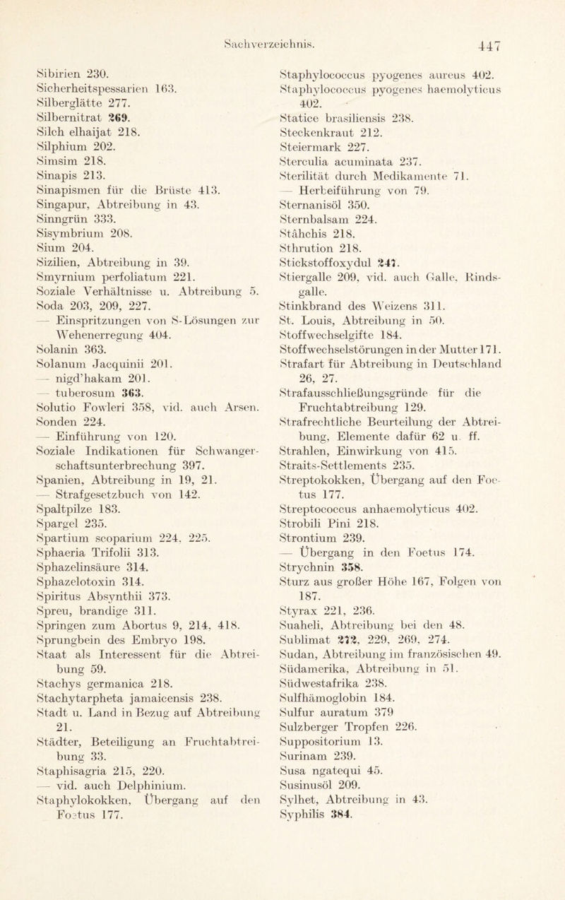 Sibirien 230. Sicher heitspessarien 163. Silberglätte 277. Silbernitrat 209. Silch elhaijat 218. Silphium 202. Simsim 218. Sinapis 213. Sinapismen für die Brüste 413. Singapur, Abtreibung in 43. Sinngrün 333. Sisymbrium 208. Sium 204. Sizilien, Abtreibung in 39. Smyrnium perfoliatum 221. Soziale Verhältnisse u. Abtreibung 5. Soda 203, 209, 227. Einspritzungen von S-Lösungen zur Wehenerregung 404. Solanin 363. Solanum Jacquinii 201. — nigd’hakam 201. — tuberosum 363. Solutio Fowleri 358, vid. auch Arsen. Sonden 224. — Einführung von 120. Soziale Indikationen für Schwanger¬ schaftsunterbrechung 397. Spanien, Abtreibung in 19, 21. — Strafgesetzbuch von 142. Spaltpilze 183. Spargel 235. Spartium scoparium 224. 225. Sphaeria Trifolii 313. Sphazelinsäure 314. Sphazelotoxin 314. Spiritus Absynthii 373. Spreu, brandige 311. Springen zum Abortus 9, 214, 418. Sprungbein des Embryo 198. Staat als Interessent für die Abtrei¬ bung 59. Stachys germanica 218. Stachytarpheta jamaicensis 238. Stadt u. Land in Bezug auf Abtreibung 21. Städter, Beteiligung an Fruchtabtrei¬ bung 33. Staphisagria 215, 220. —- vid. auch Delphinium. Staphylokokken, Übergang auf den Foetus 177. Staphylococcus pyogenes aureus 402. Staphylococcus pyogenes haemolyticus 402. Statice brasiliensis 238. Steckenkraut 212. Steiermark 227. Sterculia acuminata 237. Sterilität durch Medikamente 71. — Herbeiführung von 79. Sternanisöl 350. Sternbalsam 224. Stähchis 218. Sthrution 218. Stickstoffoxydul 247. Stiergalle 209, vid. auch Galle, Rinds¬ galle. Stinkbrand des Weizens 311. St. Louis, Abtreibung in 50. Stoffwechselgifte 184. Stoffwechselstörungen in der Mutter 171. Strafart für Abtreibung in Deutschland 26, 27. Strafausschließungsgründe für die Fruchtabtreibung 129. Strafrechtliche Beurteilung der Abtrei¬ bung, Elemente dafür 62 u ff. Strahlen, Einwirkung von 415. Straits-Settlements 235. Streptokokken, Übergang auf den Foe¬ tus 177. Streptococcus anhaemolyticus 402. Strobili Pini 218. Strontium 239. — Übergang in den Foetus 174. Strychnin 358. Sturz aus großer Höhe 167, Folgen von 187. Styrax 221, 236. Suaheli, Abtreibung bei den 48. Sublimat 272, 229, 269, 274. Sudan, Abtreibung im französischen 49. Südamerika, Abtreibung in 51. Südwestafrika 238. Sulfhämoglobin 184. Sulfur auratum 379 Sulzberger Tropfen 226. Suppositorium 13. Surinam 239. Susa ngatequi 45. Susinusöl 209. Sylhet, Abtreibung in 43. Syphilis 384.
