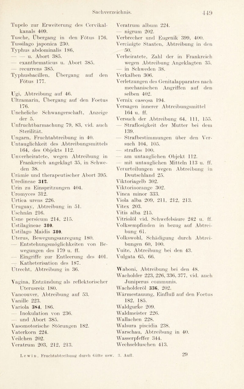 441) Tupelo zur Erweiterung des Cervikal- kanals 409. Tusche, Übergang in den Fötus 176. Tussilago japonica 230. Typhus abdominalis 186, -u. Abort 385. exanthematicus u. Abort 385, — recurrens 385. Typhusbacillen, Übergang auf den Fötus 177. Ugi, Abtreibung auf 46. Ultramarin, Übergang auf den Foetus 176. Uneheliche Schwangerschaft, Anzeige der 5. Unfruchtbarmachung 79, 83, viel, auch Sterilität. Ungarn, Fruchtabtreibung in 40. Untauglichkeit des Abtreibungsmittels 164, des Objekts 112. Unverheiratete, wegen Abtreibung in Frankreich angeklagt 35, in Schwe¬ den 38. Urämie und therapeutischer Abort 395. Uredineae 312. Urin zu Einspritzungen 404. Uromyces 312. Urtica urens 226. Uruguay, Abtreibung in 51. Uschnän 216. Usne persicum 214, 215. Ustilagineae 310. Ustilago Maiclis 310. Uterus, Bewegungsanregung 180. Entstehungsmöglichkeiten von Be¬ wegungen des 179 u. ff. Eingriffe zur Entleerung des 401. Katheterisation des 187. Utrecht, Abtreibung in 36. Vagina, Entzündung als reflektorischer Uterusreiz 180. Vancouver, Abtreibung auf 53. Vanille 223. Variola 384, 186. Inokulation von 236. — und Abort 385. Vasomotorische Störungen 182. Vaterkorn 224. Veilchen 202. Veratrum 203, 212, 213. Veratrum album 224. — nigrum 202. Verbrecher und Eugenik 399, 400. Vereinigte Staaten, Abtreibung in den 50.  Verheiratete, Zahl der in Frankreich wegen Abtreibung Angeklagten 35. — in Schweden 38. Verkalben 306. Verletzungen des Genitalapparates nach mechanischen Angriffen auf den selben 402. Vernix casepsa 194. Versagen innerer Abtreibungsmittel 164 u. ff. Versuch der Abtreibung 64, 111, 155. Straflosigkeit der Mutter bei dem 139. Strafbestimmungen über den Ver- such 104. 105. — straflos 100. am untauglichen Objekt 112. — mit untauglichen Mitteln 113 u. ff. Verurteilungen wegen Abtreibung in Deutschland 25. Viktoriagelb 302. Viktoriaorange 302. Vinca minor 333. Viola alba 209, 211, 212, 213. Vitex 203. Vitis alba 215. Vitriolöl vid. Schwefelsäure 242 u. ff, Volksempfinden in bezug auf Abtrei¬ bung 61. Volkswohl, Schädigung durch Abtrei¬ bungen 60, 100. Vuite, Abtreibung bei den 43. Vulgata 65, 66. Waboni, Abtreibung bei den 48. Wacholder 223, 226, 336, 377, vid. auch Juniperus communis. Wacholderöl 336. 202. Wärmestauung, Einfluß auf den Foetus 182, 185. Waldgurke 209. Waldmeister 226. Wallachen 228. Walsura piscidia 238. Warschau, Abtreibung in 40. Wasserpfeffer 344. Wechselduschen 413. lewin, Fruchtabtreibung durch Gifte usw. Aufl. 29