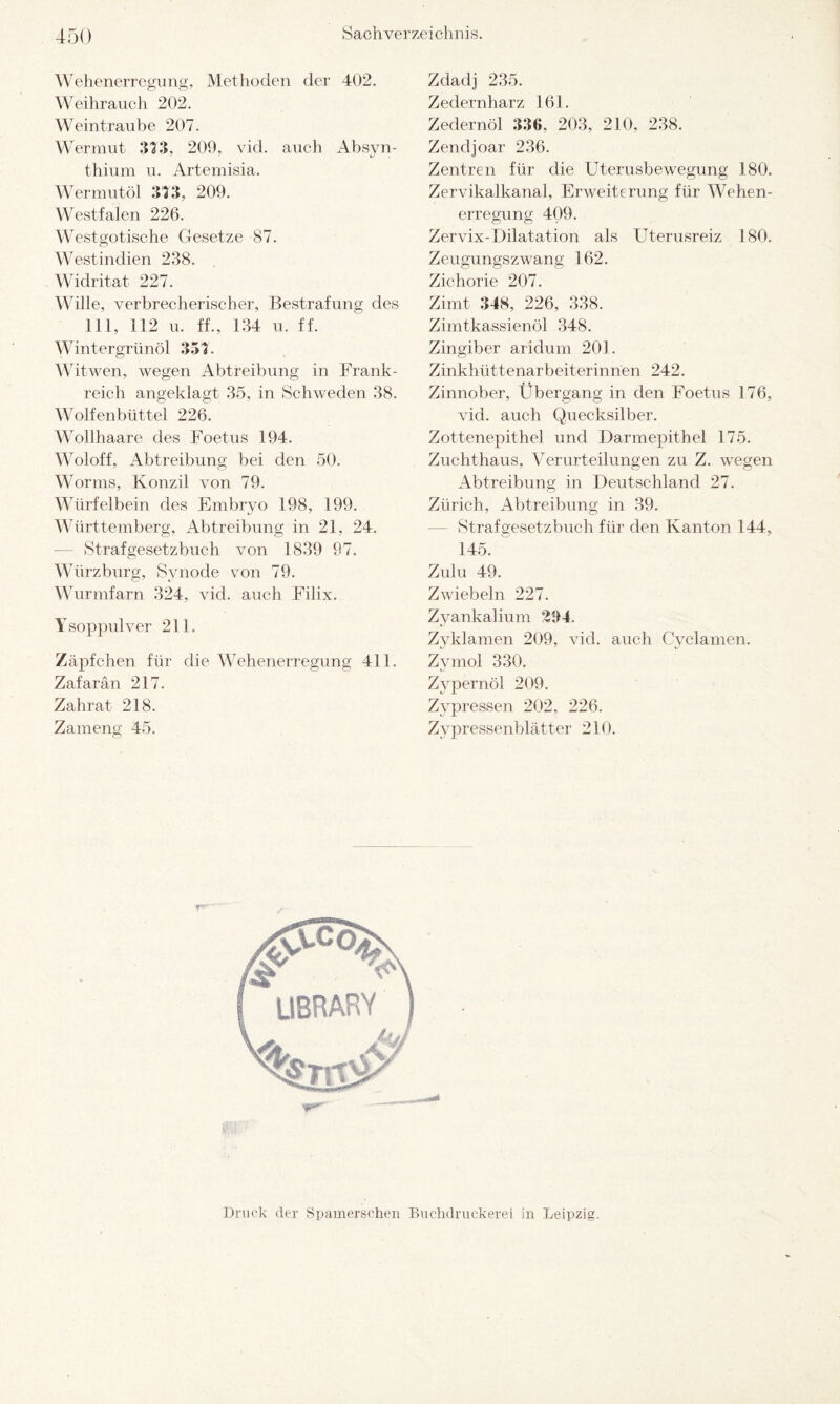 Wehenerregung, Methoden der 402. Weihrauch 202. Weintraube 207. Wermut 373, 209, vid. auch Absyn- thium u. Artemisia. Wermutöl 373, 209. Westfalen 226. Westgotische Gesetze 87. Westindien 2.38. Widritat 227. Wille, verbrecherischer, Bestrafung des 111, 112 u. ff., 134 u. ff. Wintergrünöl 337. Witwen, wegen Abtreibung in Frank¬ reich angeklagt 35, in Schweden 38. Wolfenbüttel 226. Wollhaare des Foetus 194. Woloff, Abtreibung bei den 50. Worms, Konzil von 79. Würfelbein des Embryo 198, 199. Württemberg, Abtreibung in 21, 24. Strafgesetzbuch von 1839 97. Würzburg, Synode von 79. Wurmfarn 324, vid. auch Filix. Ysoppulver 211. Zäpfchen für die Wehenerregung 411. Zafarän 217. Zahrat 218. Zameng 45. Zdadj 235. Zedern harz 161. Zedernöl 336, 203, 210, 238. Zendjoar 236. Zentren für die Uterusbewegung 180. Zervikalkanal, Erweiterung für Wehen¬ erregung 409. Zervix-Dilatation als Uterusreiz 180. Zeugungszwang 162. Zichorie 207. Zimt 348, 226, 338. Zimtkassienöl 348. Zingiber aridum 201. Zinkhüttenarbeiterinnen 242. Zinnober, Übergang in den Foetus 176, vid. auch Quecksilber. Zottenepithel und Darmepithel 175. Zuchthaus, Verurteilungen zu Z. wegen Abtreibung in Deutschland 27. Zürich, Abtreibung in 39. Strafgesetzbuch für den Kanton 144, 145. Zulu 49. Zwiebeln 227. Zyankalium £94. Zyklamen 209, vid. auch Cyclamen. Zvmol 330. Zypernöl 209. Zypressen 202, 226. Zypressenblätter 210. Druck der Spainerschen Buchdruckerei in Leipzig.