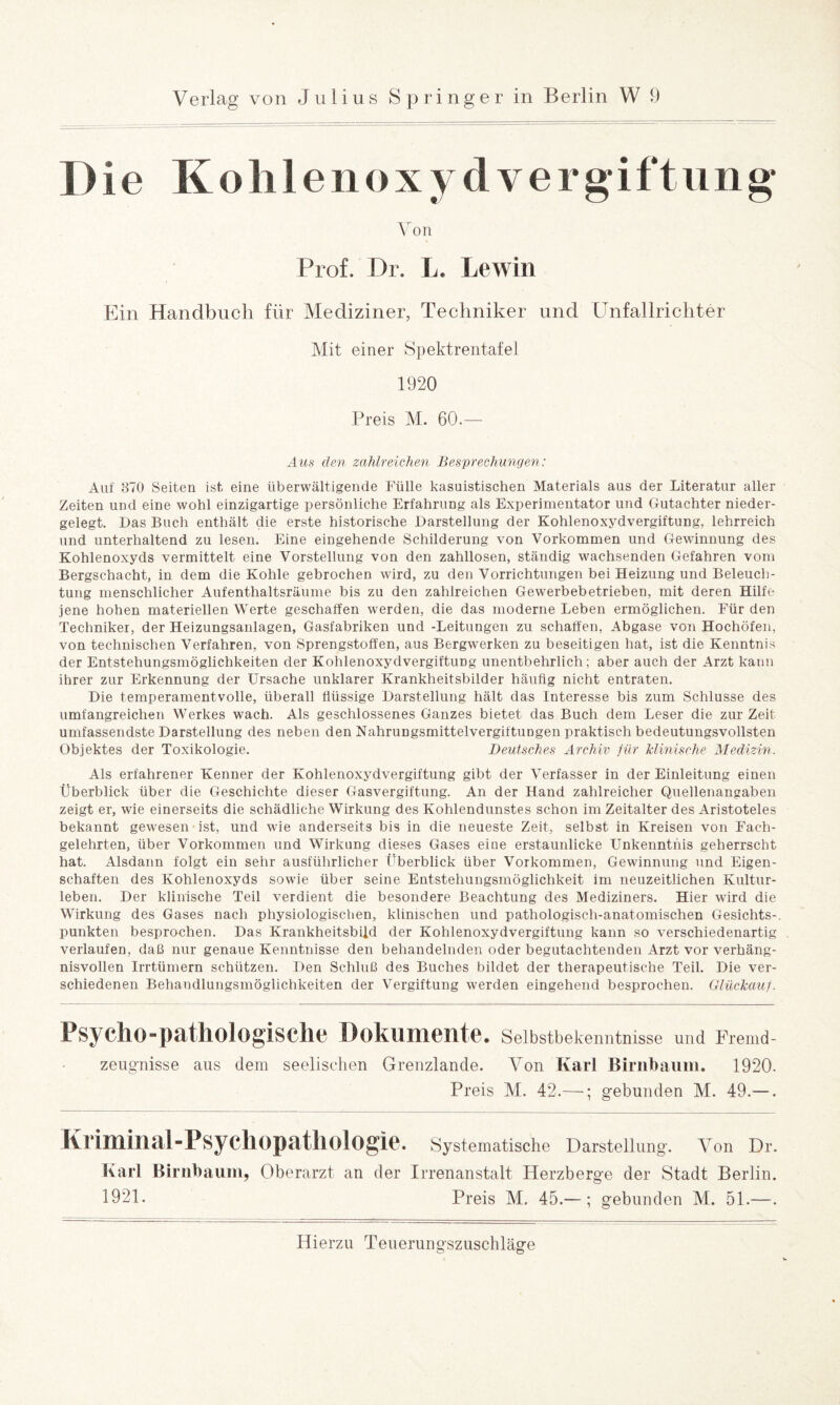 D ie Koh 1 enoxydvergiftung \ron Prof. Dr. Le Lewin Ein Handbuch für Mediziner, Techniker und Unfallrichter Mit einer Spektrentafel 1920 Preis M. 60.— Aus den zahlreichen Besprechungen: Auf 370 Seiten ist eine überwältigende Fülle kasuistischen Materials aus der Literatur aller Zeiten und eine wohl einzigartige persönliche Erfahrung als Experimentator und Gutachter nieder¬ gelegt. Das Buch enthält die erste historische Darstellung der Kohlenoxydvergiftung, lehrreich und unterhaltend zu lesen. Eine eingehende Schilderung von Vorkommen und Gewinnung des Kohlenoxyds vermittelt eine Vorstellung von den zahllosen, ständig wachsenden Gefahren vom Bergschacht, in dem die Kohle gebrochen wird, zu den Vorrichtungen bei Heizung und Beleuch¬ tung menschlicher Aufenthaltsräume bis zu den zahlreichen Gewerbebetrieben, mit deren Hilfe jene hohen materiellen Werte geschaffen werden, die das moderne Leben ermöglichen. Für den Techniker, der Heizungsanlagen, Gasfabriken und -Leitungen zu schaffen, Abgase von Hochöfen, von technischen Verfahren, von Sprengstoffen, aus Bergwerken zu beseitigen hat, ist die Kenntnis der Entstehungsmöglichkeiten der Kohlenoxydvergiftung unentbehrlich; aber auch der Arzt kann ihrer zur Erkennung der Ursache unklarer Krankheitsbilder häufig nicht entraten. Die temperamentvolle, überall flüssige Darstellung hält das Interesse bis zum Schlüsse des umfangreichen Werkes wach. Als geschlossenes Ganzes bietet das Buch dem Leser die zur Zeit umfassendste Darstellung des neben den Nahrungsmittelvergiftungen praktisch bedeutungsvollsten Objektes der Toxikologie. Deutsches Archiv für klinische Medizin. Als erfahrener Kenner der Kohlenoxydvergiftung gibt der Verfasser in der Einleitung einen Überblick über die Geschichte dieser Gasvergiftung. An der Hand zahlreicher Quellenangaben zeigt er, wie einerseits die schädliche Wirkung des Kohlendunstes schon im Zeitalter des Aristoteles bekannt gewesen ist, und wie anderseits bis in die neueste Zeit, selbst in Kreisen von Fach¬ gelehrten, über Vorkommen und Wirkung dieses Gases eine erstaunlicke Unkenntnis geherrscht hat. Alsdann folgt ein sehr ausführlicher Überblick über Vorkommen, Gewinnung und Eigen¬ schaften des Kohlenoxyds sowie über seine Entstehungsmöglichkeit im neuzeitlichen Kultur¬ leben. Der klinische Teil verdient die besondere Beachtung des Mediziners. Hier wird die Wirkung des Gases nach physiologischen, klinischen und pathologisch-anatomischen Gesichts-, punkten besprochen. Das Krankheitsbild der Kohlenoxydvergiftung kann so verschiedenartig verlaufen, daß nur genaue Kenntnisse den behandelnden oder begutachtenden Arzt vor verhäng¬ nisvollen Irrtümern schützen. Den Schluß des Buches bildet der therapeutische Teil. Die ver¬ schiedenen Behandlungsmöglichkeiten der Vergiftung werden eingehend besprochen. Glückauf. Psyclio-pathologisclie Dokumente. Selbstbekenntnisse und Fremd - Zeugnisse aus dem seelischen Grenzlande. Von Karl Birnbaum. 1920. Preis M. 42.—; gebunden M. 49.—. I\ rimilial-PsycllOpatllOlOgie. Systematische Darstellung-. Von Dr. Karl Birnbaum, Oberarzt an der Irrenanstalt Herzberg-e der Stadt Berlin. 1921. Preis M. 45.— ; gebunden M. 51.—.