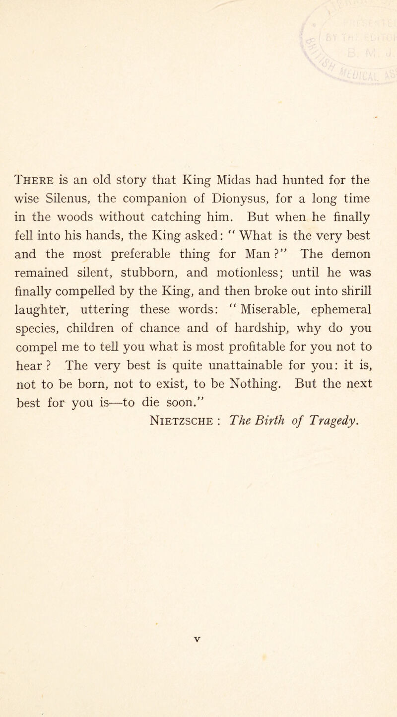 There is an old story that King Midas had hunted for the wise Silenus, the companion of Dionysus, for a long time in the woods without catching him. But when he finally fell into his hands, the King asked: “ What is the very best and the most preferable thing for Man ?” The demon remained silent, stubborn, and motionless; until he was finally compelled by the King, and then broke out into shrill laughtet, uttering these words: “ Miserable, ephemeral species, children of chance and of hardship, why do you compel me to tell you what is most profitable for you not to hear? The very best is quite unattainable for you: it is, not to be born, not to exist, to be Nothing. But the next best for you is—to die soon.” Nietzsche: The Birth of Tragedy.