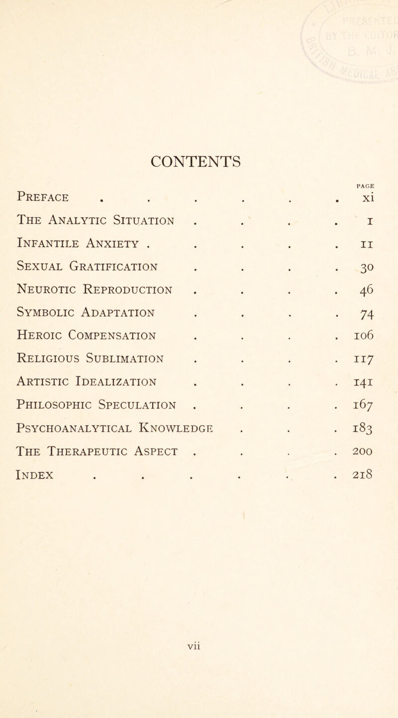 CONTENTS Preface The Analytic Situation Infantile Anxiety . Sexual Gratification Neurotic Reproduction Symbolic Adaptation Heroic Compensation Religious Sublimation Artistic Idealization Philosophic Speculation Psychoanalytical Knowledge The Therapeutic Aspect . Index PAGE xi i ii 30 46 74 106 117 141 167 183 200 218 Vll