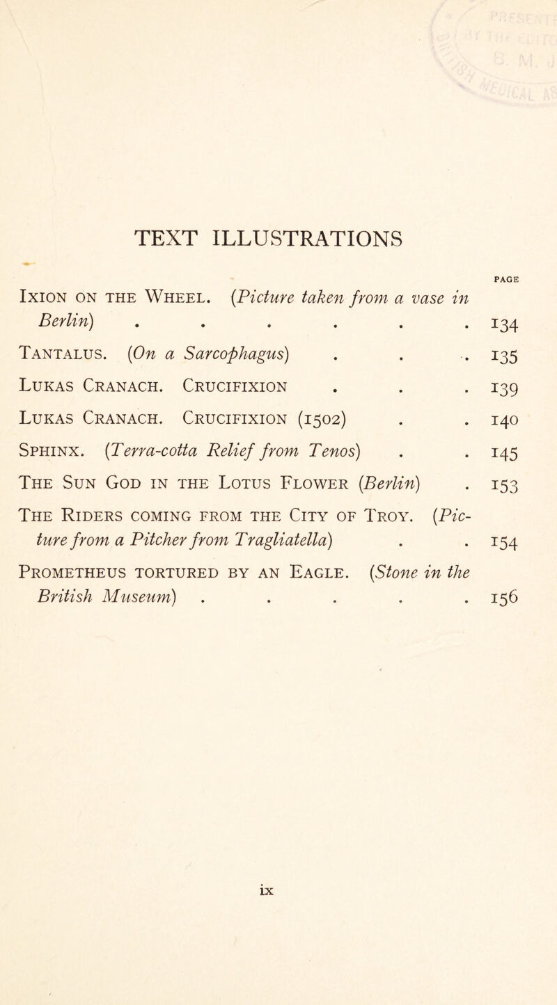 TEXT ILLUSTRATIONS PAGE Ixion on the Wheel. (.Picture taken from a vase in Berlin) ...... 134 Tantalus. {On a Sarcophagus) . . .. 135 Lukas Cranach. Crucifixion . . . 139 Lukas Cranach. Crucifixion (1502) . . 140 Spliinx. (Terra-cotta Relief from Tenos) . . 145 The Sun God in the Lotus Flower {Berlin) . 153 The Riders coming from the City of Troy. {Pic¬ ture from a Pitcher from Tragliatella) . . 154 Prometheus tortured by an Eagle. {Stone in the British Museum) .