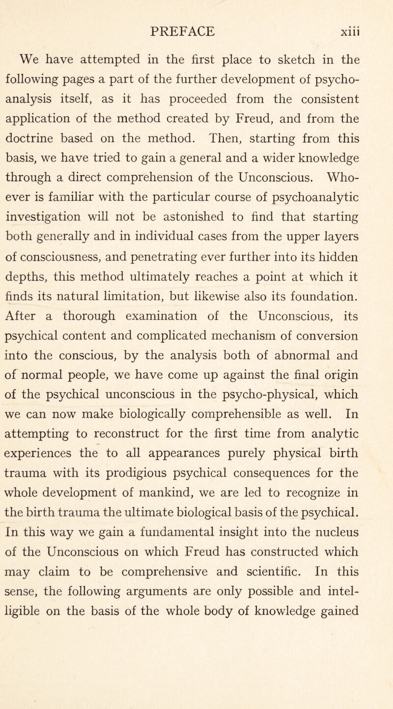 We have attempted in the first place to sketch in the following pages a part of the further development of psycho¬ analysis itself, as it has proceeded from the consistent application of the method created by Freud, and from the doctrine based on the method. Then, starting from this basis, we have tried to gain a general and a wider knowledge through a direct comprehension of the Unconscious. Who¬ ever is familiar with the particular course of psychoanalytic investigation will not be astonished to find that starting both generally and in individual cases from the upper layers of consciousness, and penetrating ever further into its hidden depths, this method ultimately reaches a point at which it finds its natural limitation, but likewise also its foundation. After a thorough examination of the Unconscious, its psychical content and complicated mechanism of conversion into the conscious, by the analysis both of abnormal and of normal people, we have come up against the final origin of the psychical unconscious in the psycho-physical, which we can now make biologically comprehensible as well. In attempting to reconstruct for the first time from analytic experiences the to all appearances purely physical birth trauma with its prodigious psychical consequences for the whole development of mankind, we are led to recognize in the birth trauma the ultimate biological basis of the psychical. In this way we gain a fundamental insight into the nucleus of the Unconscious on which Freud has constructed which may claim to be comprehensive and scientific. In this sense, the following arguments are only possible and intel¬ ligible on the basis of the whole body of knowledge gained