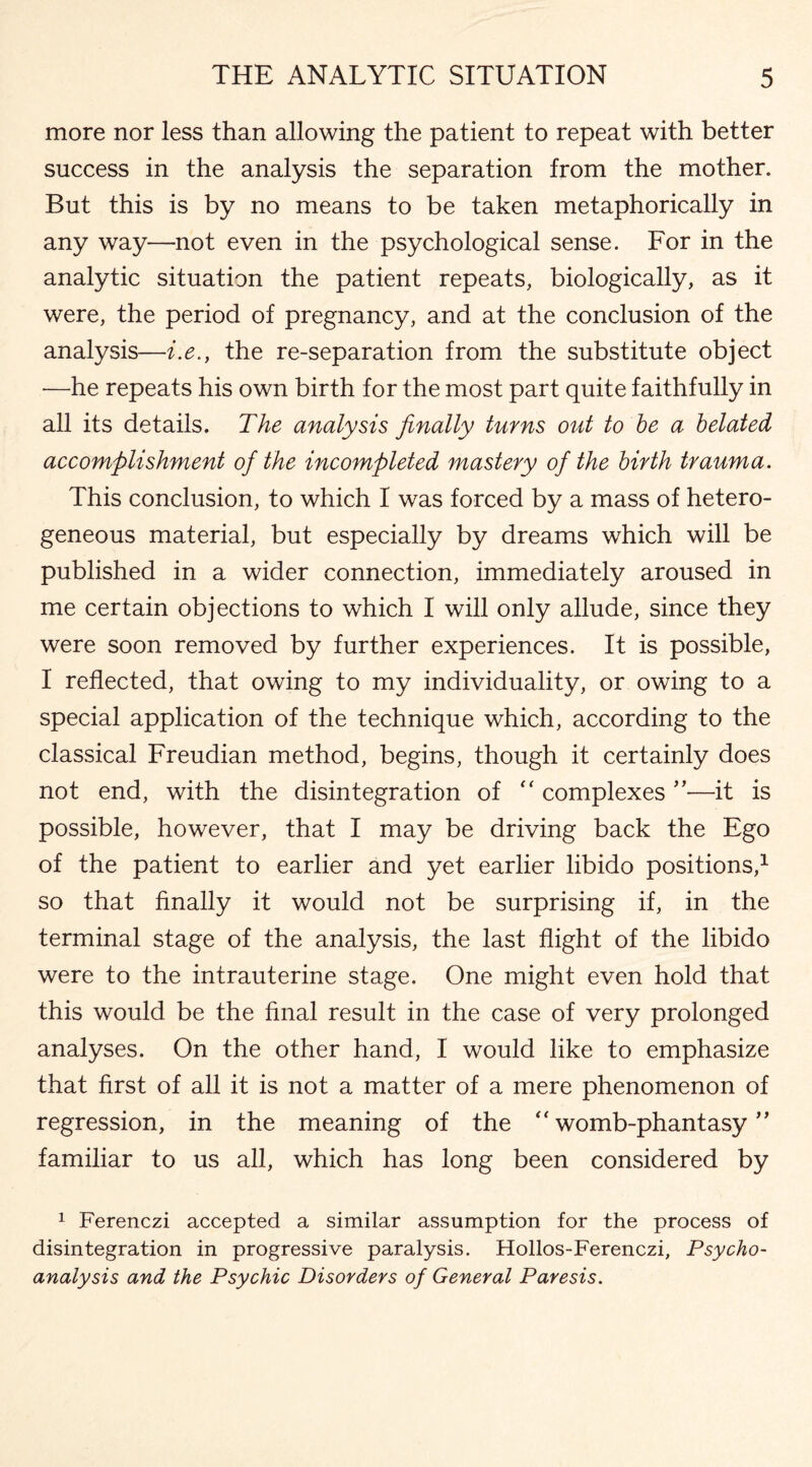 more nor less than allowing the patient to repeat with better success in the analysis the separation from the mother. But this is by no means to be taken metaphorically in any way—not even in the psychological sense. For in the analytic situation the patient repeats, biologically, as it were, the period of pregnancy, and at the conclusion of the analysis—i.e.} the re-separation from the substitute object —he repeats his own birth for the most part quite faithfully in all its details. The analysis finally turns out to be a belated accomplishment of the incompleted mastery of the birth trauma. This conclusion, to which I was forced by a mass of hetero¬ geneous material, but especially by dreams which will be published in a wider connection, immediately aroused in me certain objections to which I will only allude, since they were soon removed by further experiences. It is possible, I reflected, that owing to my individuality, or owing to a special application of the technique which, according to the classical Freudian method, begins, though it certainly does not end, with the disintegration of “ complexes ”—it is possible, however, that I may be driving back the Ego of the patient to earlier and yet earlier libido positions,1 so that finally it would not be surprising if, in the terminal stage of the analysis, the last flight of the libido were to the intrauterine stage. One might even hold that this would be the final result in the case of very prolonged analyses. On the other hand, I would like to emphasize that first of all it is not a matter of a mere phenomenon of regression, in the meaning of the “ womb-phantasy ” familiar to us all, which has long been considered by 1 Ferenczi accepted a similar assumption for the process of disintegration in progressive paralysis. Hollos-Ferenczi, Psycho¬ analysis and the Psychic Disorders of General Paresis.