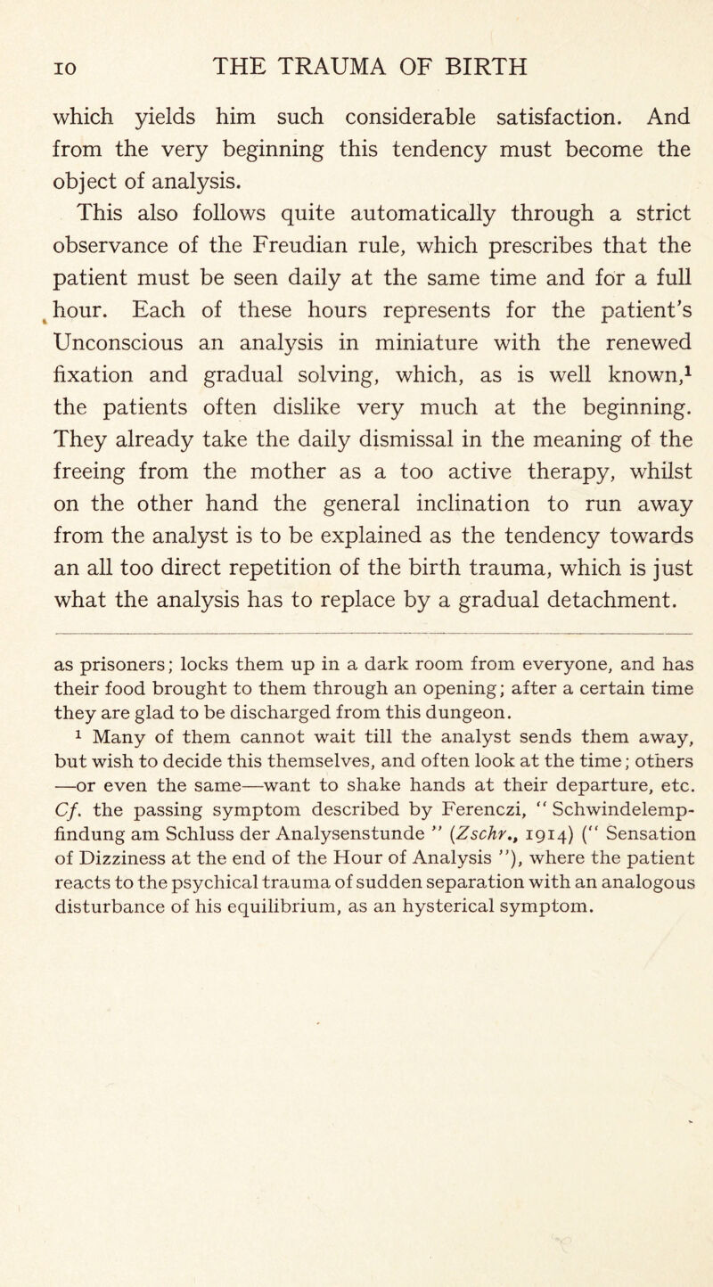 which yields him such considerable satisfaction. And from the very beginning this tendency must become the object of analysis. This also follows quite automatically through a strict observance of the Freudian rule, which prescribes that the patient must be seen daily at the same time and for a full hour. Each of these hours represents for the patient’s Unconscious an analysis in miniature with the renewed fixation and gradual solving, which, as is well known,* 1 the patients often dislike very much at the beginning. They already take the daily dismissal in the meaning of the freeing from the mother as a too active therapy, whilst on the other hand the general inclination to run away from the analyst is to be explained as the tendency towards an all too direct repetition of the birth trauma, which is just what the analysis has to replace by a gradual detachment. as prisoners; locks them up in a dark room from everyone, and has their food brought to them through an opening; after a certain time they are glad to be discharged from this dungeon. 1 Many of them cannot wait till the analyst sends them away, but wish to decide this themselves, and often look at the time; others —or even the same—want to shake hands at their departure, etc. Cf. the passing symptom described by Ferenczi, “ Schwindelemp- findung am Schluss der Analysenstunde ” (Zschr1914) ( Sensation of Dizziness at the end of the Hour of Analysis ”), where the patient reacts to the psychical trauma of sudden separation with an analogous disturbance of his equilibrium, as an hysterical symptom.