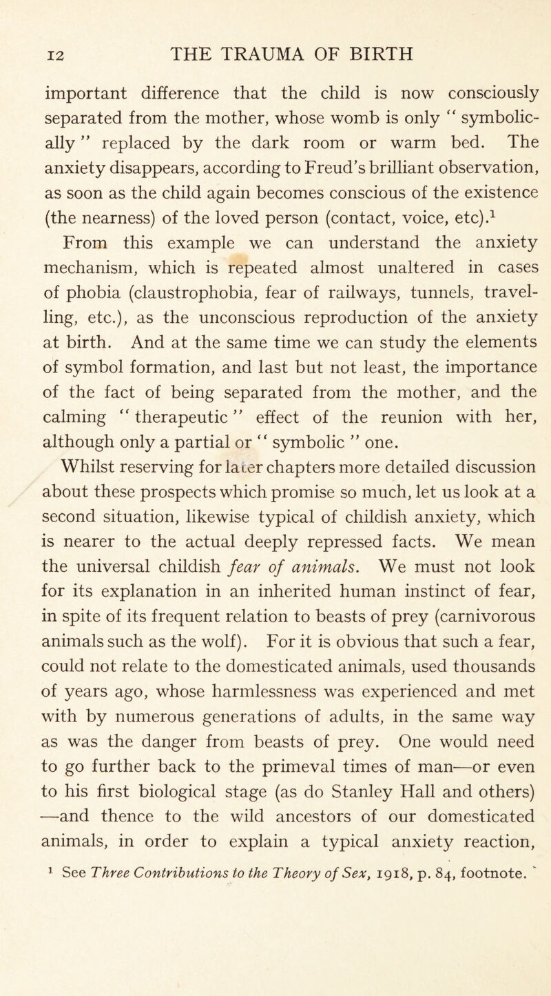 important difference that the child is now consciously separated from the mother, whose womb is only “ symbolic¬ ally ” replaced by the dark room or warm bed. The anxiety disappears, according to Freud’s brilliant observation, as soon as the child again becomes conscious of the existence (the nearness) of the loved person (contact, voice, etc).1 From this example we can understand the anxiety mechanism, which is repeated almost unaltered in cases of phobia (claustrophobia, fear of railways, tunnels, travel¬ ling, etc.), as the unconscious reproduction of the anxiety at birth. And at the same time we can study the elements of symbol formation, and last but not least, the importance of the fact of being separated from the mother, and the calming “ therapeutic ” effect of the reunion with her, although only a partial or “ symbolic ” one. Whilst reserving for later chapters more detailed discussion about these prospects which promise so much, let us look at a second situation, likewise typical of childish anxiety, which is nearer to the actual deeply repressed facts. We mean the universal childish fear of animals. We must not look for its explanation in an inherited human instinct of fear, in spite of its frequent relation to beasts of prey (carnivorous animals such as the wolf). For it is obvious that such a fear, could not relate to the domesticated animals, used thousands of years ago, whose harmlessness was experienced and met with by numerous generations of adults, in the same way as was the danger from beasts of prey. One would need to go further back to the primeval times of man—or even to his first biological stage (as do Stanley Hall and others) —and thence to the wild ancestors of our domesticated animals, in order to explain a typical anxiety reaction, 1 See Three Contributions to the Theory of Sex, 1918, p. 84, footnote.