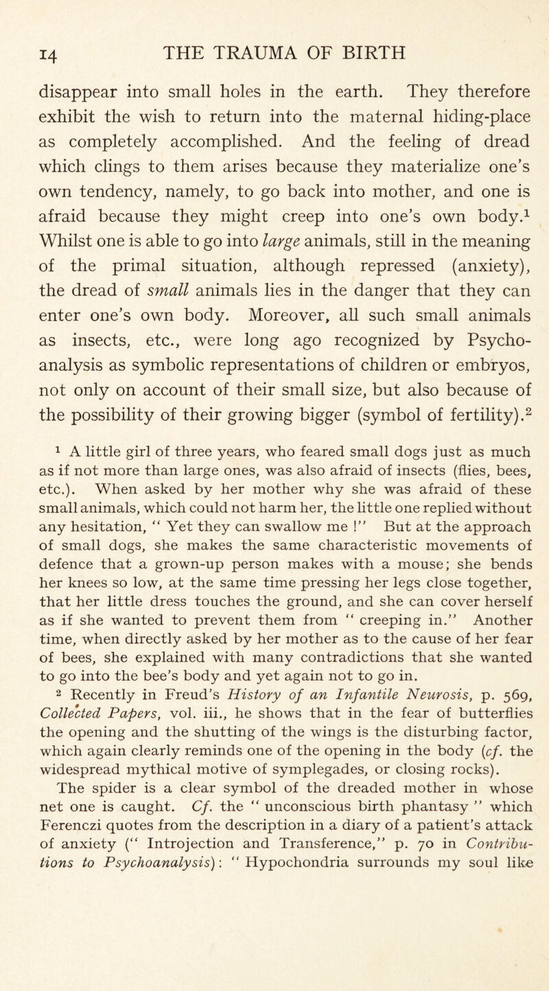 disappear into small holes in the earth. They therefore exhibit the wish to return into the maternal hiding-place as completely accomplished. And the feeling of dread which clings to them arises because they materialize one’s own tendency, namely, to go back into mother, and one is afraid because they might creep into one’s own body.1 Whilst one is able to go into large animals, still in the meaning of the primal situation, although repressed (anxiety), the dread of small animals lies in the danger that they can enter one’s own body. Moreover, all such small animals as insects, etc., were long ago recognized by Psycho¬ analysis as symbolic representations of children or embryos, not only on account of their small size, but also because of the possibility of their growing bigger (symbol of fertility).2 1 A little girl of three years, who feared small dogs just as much as if not more than large ones, was also afraid of insects (flies, bees, etc.). When asked by her mother why she was afraid of these small animals, which could not harm her, the little one replied without any hesitation, “Yet they can swallow me !” But at the approach of small dogs, she makes the same characteristic movements of defence that a grown-up person makes with a mouse; she bends her knees so low, at the same time pressing her legs close together, that her little dress touches the ground, and she can cover herself as if she wanted to prevent them from “ creeping in.” Another time, when directly asked by her mother as to the cause of her fear of bees, she explained with many contradictions that she wanted to go into the bee’s body and yet again not to go in. 2 Recently in Freud’s History of an Infantile Neurosis, p. 569, Collected Papers, vol. iii., he shows that in the fear of butterflies the opening and the shutting of the wings is the disturbing factor, which again clearly reminds one of the opening in the body (cf. the widespread mythical motive of symplegades, or closing rocks). The spider is a clear symbol of the dreaded mother in whose net one is caught. Cf. the “ unconscious birth phantasy ” which Ferenczi quotes from the description in a diary of a patient’s attack of anxiety (“ Introjection and Transference,” p. 70 in Contribu¬ tions to Psychoanalysis): “ Hypochondria surrounds my soul like