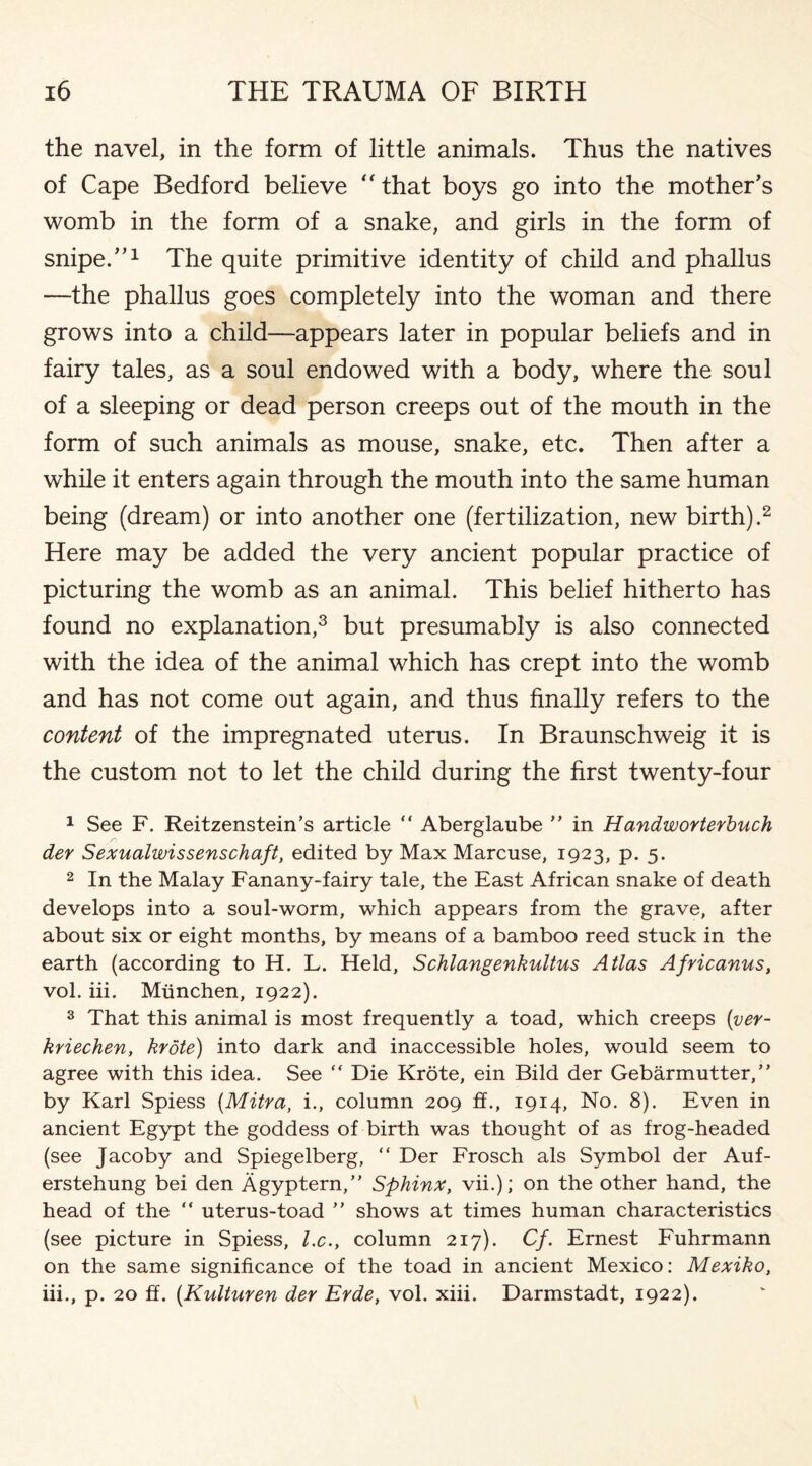 the navel, in the form of little animals. Thus the natives of Cape Bedford believe “that boys go into the mother’s womb in the form of a snake, and girls in the form of snipe.’’1 The quite primitive identity of child and phallus —the phallus goes completely into the woman and there grows into a child—appears later in popular beliefs and in fairy tales, as a soul endowed with a body, where the soul of a sleeping or dead person creeps out of the mouth in the form of such animals as mouse, snake, etc. Then after a while it enters again through the mouth into the same human being (dream) or into another one (fertilization, new birth).2 Here may be added the very ancient popular practice of picturing the womb as an animal. This belief hitherto has found no explanation,3 but presumably is also connected with the idea of the animal which has crept into the womb and has not come out again, and thus finally refers to the content of the impregnated uterus. In Braunschweig it is the custom not to let the child during the first twenty-four 1 See F. Reitzenstein’s article  Aberglaube ” in Handworterbuch der Sexualwissenschaft, edited by Max Marcuse, 1923, p. 5. 2 In the Malay Fanany-fairy tale, the East African snake of death develops into a soul-worm, which appears from the grave, after about six or eight months, by means of a bamboo reed stuck in the earth (according to H. L. Held, Schlangenkultus Atlas Africanus, vol. iii. Munchen, 1922). 3 That this animal is most frequently a toad, which creeps (ver- kriechen, krote) into dark and inaccessible holes, would seem to agree with this idea. See “ Die Krote, ein Bild der Gebarmutter,” by Karl Spiess (Mitra, i., column 209 ff., 1914, No. 8). Even in ancient Egypt the goddess of birth was thought of as frog-headed (see Jacoby and Spiegelberg, “ Der Frosch als Symbol der Auf- erstehung bei den Agyptern,” Sphinx, vii.); on the other hand, the head of the “ uterus-toad ” shows at times human characteristics (see picture in Spiess, lx., column 217). Cf. Ernest Fuhrmann on the same significance of the toad in ancient Mexico: Mexiko, iii., p. 20 ff. (Kulturen der Erde, vol. xiii. Darmstadt, 1922).