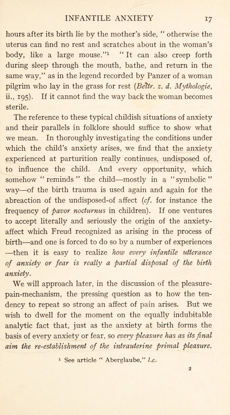 hours after its birth lie by the mother’s side, “ otherwise the uterus can find no rest and scratches about in the woman’s body, like a large mouse.”1 “ It can also creep forth during sleep through the mouth, bathe, and return in the same way,” as in the legend recorded by Panzer of a woman pilgrim who lay in the grass for rest (Bettr. z. d. Mythologie, ii., 195). If it cannot find the way back the woman becomes sterile. The reference to these typical childish situations of anxiety and their parallels in folklore should suffice to show what we mean. In thoroughly investigating the conditions under which the child’s anxiety arises, we find that the anxiety experienced at parturition really continues, undisposed of, to influence the child. And every opportunity, which somehow “reminds” the child—mostly in a “symbolic” way-—of the birth trauma is used again and again for the abreaction of the undisposed-of affect (cf. for instance the frequency of pavor nocturnus in children). If one ventures to accept literally and seriously the origin of the anxiety- affect which Freud recognized as arising in the process of birth—and one is forced to do so by a number of experiences —then it is easy to realize how every infantile utterance of anxiety or fear is really a partial disposal of the birth anxiety. We will approach later, in the discussion of the pleasure- pain-mechanism, the pressing question as to how the ten¬ dency to repeat so strong an affect of pain arises. But we wish to dwell for the moment on the equally indubitable analytic fact that, just as the anxiety at birth forms the basis of every anxiety or fear, so every pleasure has as its final aim the re-establishment of the intrauterine primal pleasure. 1 See article  Aberglaube,” l.c.