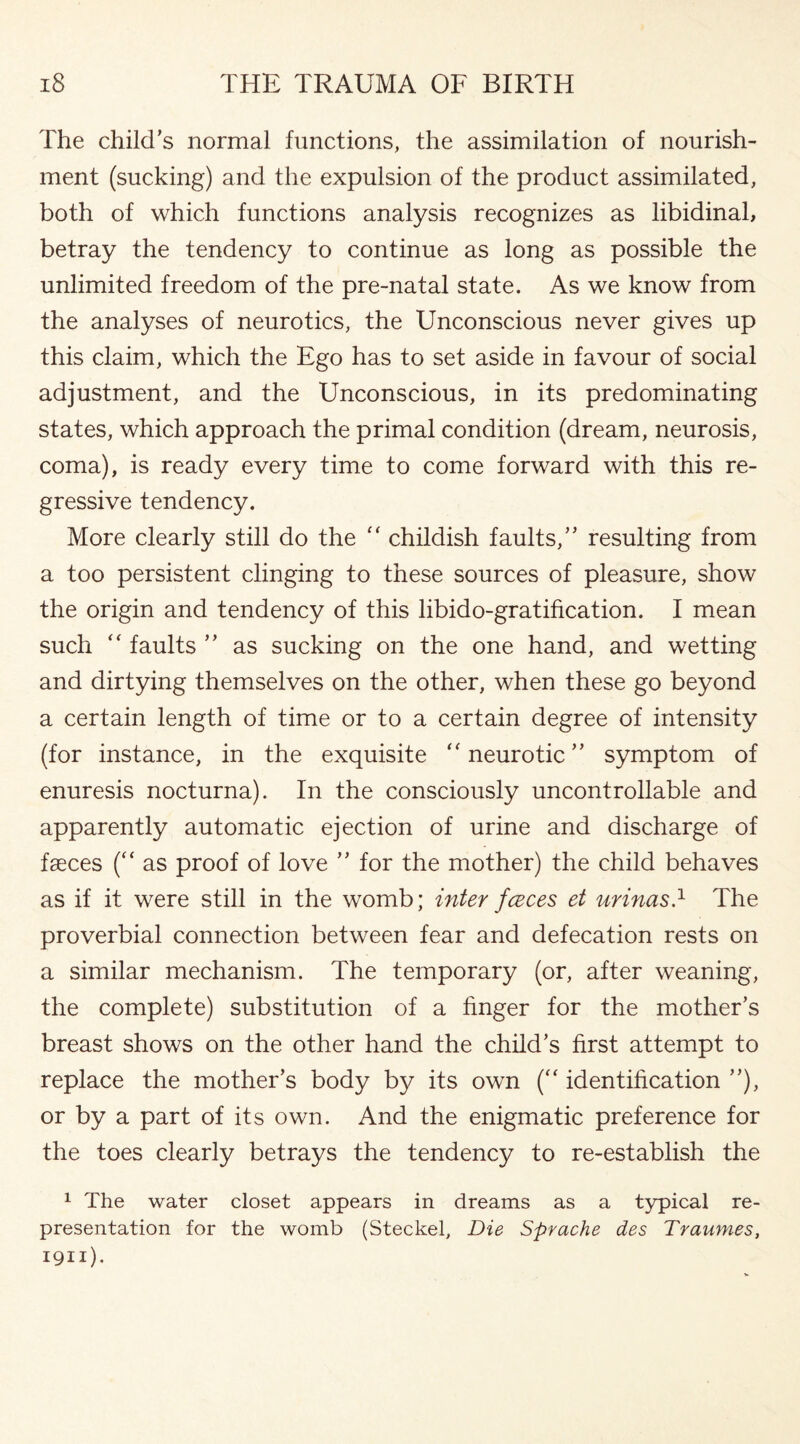 The child’s normal functions, the assimilation of nourish¬ ment (sucking) and the expulsion of the product assimilated, both of which functions analysis recognizes as libidinal, betray the tendency to continue as long as possible the unlimited freedom of the pre-natal state. As we know from the analyses of neurotics, the Unconscious never gives up this claim, which the Ego has to set aside in favour of social adjustment, and the Unconscious, in its predominating states, which approach the primal condition (dream, neurosis, coma), is ready every time to come forward with this re¬ gressive tendency. More clearly still do the “ childish faults,” resulting from a too persistent clinging to these sources of pleasure, show the origin and tendency of this libido-gratification. I mean such “ faults ” as sucking on the one hand, and wetting and dirtying themselves on the other, when these go beyond a certain length of time or to a certain degree of intensity (for instance, in the exquisite “ neurotic” symptom of enuresis nocturna). In the consciously uncontrollable and apparently automatic ejection of urine and discharge of faeces (“ as proof of love ” for the mother) the child behaves as if it were still in the womb; inter fceces et urinas.1 The proverbial connection between fear and defecation rests on a similar mechanism. The temporary (or, after weaning, the complete) substitution of a finger for the mother’s breast shows on the other hand the child’s first attempt to replace the mother’s body by its own (“ identification ”), or by a part of its own. And the enigmatic preference for the toes clearly betrays the tendency to re-establish the 1 The water closet appears in dreams as a typical re¬ presentation for the womb (Steckel, Die Sprache des Traumes, 1911).